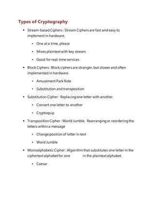 Types of Cryptography 
 Stream-based Ciphers : Stream Ciphers are fast and easy to 
implement in hardware. 
• One at a time, please 
• Mixes plaintext with key stream 
• Good for real-time services 
 Block Ciphers : Block ciphers are stronger, but slower and often 
implemented in hardware. 
• Amusement Park Ride 
• Substitution and transposition 
 Substitution Cipher : Replacing one letter with another. 
• Convert one letter to another 
• Cryptoquip 
 Transposition Cipher : World Jumble. Rearranging or reordering the 
letters within a message 
• Change position of letter in text 
• Word Jumble 
 Monoalphabetic Cipher : Algorithm that substitutes one letter in the 
ciphertext alphabet for one in the plaintext alphabet. 
• Caesar 
 