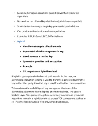 • Large mathematical operations make it slower than symmetric 
algorithms 
• No need for out of band key distribution (public keys are public!) 
• Scales better since only a single key pair needed per individual 
• Can provide authentication and nonrepudiation 
• Examples: RSA, El Gamal, ECC, Diffie-Hellman 
• Hybrid 
• Combines strengths of both metods 
• Asymmetric distributes symmetric key 
• Also known as a session key 
• Symmetric provides bulk encryption 
• Example: 
• SSL negotiates a hybrid method 
A hybrid cryptosystem is the best of both worlds. In this case, an 
asymmetric encryption scheme is used to transmit a generated symmetric 
key to the other party, then that key is used for all further communications. 
This combines the scalability and key management features of the 
asymmetric algorithms with the speed of symmetric ones. The Secure 
Sockets Layer (SSL) protocol negotiates which asymmetric and symmetric 
algorithms to use in a hybrid system to protect TCP connections, such as an 
HTTP connection between a web browser and web server. 
 