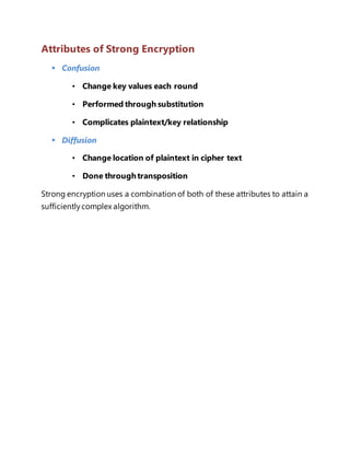 Attributes of Strong Encryption 
 Confusion 
• Change key values each round 
• Performed through substitution 
• Complicates plaintext/key relationship 
 Diffusion 
• Change location of plaintext in cipher text 
• Done through transposition 
Strong encryption uses a combination of both of these attributes to attain a 
sufficiently complex algorithm. 
 