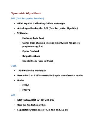 Symmetric Algorithms 
DES (Data Encryption Standard) 
• 64 bit key that is effectively 56 bits in strength 
• Actual algorithm is called DEA (Data Encryption Algorithm) 
• DES Modes 
• Electronic Code Book 
• Cipher Block Chaining (most commonly used for general 
purpose encryption) 
• Cipher Feedback 
• Output Feedback 
• Counter Mode (used in IPSec) 
3DES 
• 112-bit effective key length 
• Uses either 2 or 3 different smaller keys in one of several modes 
• Modes 
• EEE2/3 
• EDE2/3 
AES 
• NIST replaced DES in 1997 with this 
• Uses the Rijndael algorithm 
• Supports key/block sizes of 128, 192, and 256 bits 
 