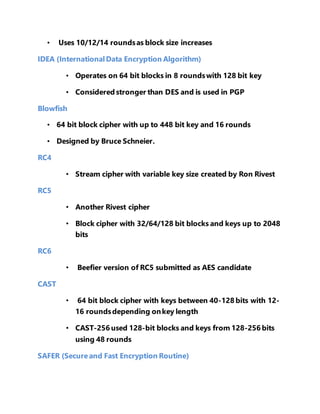 • Uses 10/12/14 rounds as block size increases 
IDEA (International Data Encryption Algorithm) 
• Operates on 64 bit blocks in 8 rounds with 128 bit key 
• Considered stronger than DES and is used in PGP 
Blowfish 
• 64 bit block cipher with up to 448 bit key and 16 rounds 
• Designed by Bruce Schneier. 
RC4 
• Stream cipher with variable key size created by Ron Rivest 
RC5 
• Another Rivest cipher 
• Block cipher with 32/64/128 bit blocks and keys up to 2048 
bits 
RC6 
• Beefier version of RC5 submitted as AES candidate 
CAST 
• 64 bit block cipher with keys between 40-128 bits with 12- 
16 rounds depending on key length 
• CAST-256 used 128-bit blocks and keys from 128-256 bits 
using 48 rounds 
SAFER (Secure and Fast Encryption Routine) 
 