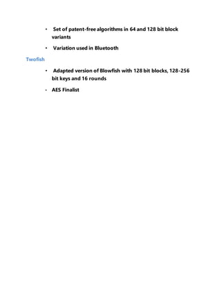 • Set of patent-free algorithms in 64 and 128 bit block 
variants 
• Variation used in Bluetooth 
Twofish 
• Adapted version of Blowfish with 128 bit blocks, 128-256 
bit keys and 16 rounds 
• AES Finalist 
 