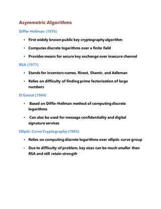 Asymmetric Algorithms 
Diffie-Hellman (1976) 
• First widely known public key cryptography algorithm 
• Computes discrete logarithms over a finite field 
• Provides means for secure key exchange over insecure channel 
RSA (1977) 
• Stands for inventors names, Rivest, Shamir, and Adleman 
• Relies on difficulty of finding prime factorization of large 
numbers 
El Gamal (1984) 
• Based on Diffie-Hellman method of computing discrete 
logarithms 
• Can also be used for message confidentiality and digital 
signature services 
Elliptic Curve Cryptography (1985) 
• Relies on computing discrete logarithms over elliptic curve group 
• Due to difficulty of problem, key sizes can be much smaller than 
RSA and still retain strength 
 
