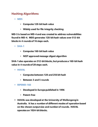 Hashing Algorithms 
 MD5 
• Computes 128-bit hash value 
• Widely used for file integrity checking 
MD-5 is based on MD-4 and was created to address vulnerabilities 
found in MD-4. MD5 generates 128-bit hash values over 512-bit 
blocks in 4 rounds of 16 steps each. 
 SHA-1 
• Computes 160-bit hash value 
• NIST approved message digest algorithm 
SHA-1 also operates on 512-bit blocks, but produces a 160-bit hash 
value in 4 rounds of 20 steps each. 
 HAVAL 
• Computes between 128 and 256 bit hash 
• Between 3 and 5 rounds 
 RIPEMD-160 
• Developed in Europe published in 1996 
• Patent-free 
 HAVAL was developed at the University of Wollongong in 
Australia. It has a number of different modes of operation based 
on the chosen output size and number of rounds. HAVAL 
operates on 1024-bit blocks. 
 