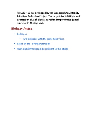  RIPEMD-160 was developed by the European RACE integrity 
Primitives Evaluation Project. The output size is 160 bits and 
operates on 512-bit blocks. RIPEMD-160 performs 5 paired 
rounds with 16 steps each. 
Birthday Attack 
 Collisions 
• Two messages with the same hash value 
 Based on the “birthday paradox” 
 Hash algorithms should be resistant to this attack 
 