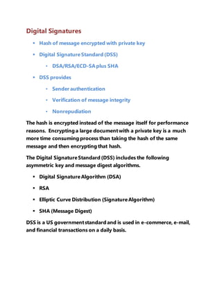 Digital Signatures 
 Hash of message encrypted with private key 
 Digital Signature Standard (DSS) 
• DSA/RSA/ECD-SA plus SHA 
 DSS provides 
• Sender authentication 
• Verification of message integrity 
• Nonrepudiation 
The hash is encrypted instead of the message itself for performance 
reasons. Encrypting a large document with a private key is a much 
more time consuming process than taking the hash of the same 
message and then encrypting that hash. 
The Digital Signature Standard (DSS) includes the following 
asymmetric key and message digest algorithms. 
 Digital Signature Algorithm (DSA) 
 RSA 
 Elliptic Curve Distribution (Signature Algorithm) 
 SHA (Message Digest) 
DSS is a US government standard and is used in e-commerce, e-mail, 
and financial transactions on a daily basis. 
 