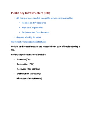 Public Key Infrastructure (PKI) 
 All components needed to enable secure communication 
• Policies and Procedures 
• Keys and Algorithms 
• Software and Data Formats 
 Assures identity to users 
Provides key management features 
Policies and Procedures are the most difficult part of implementing a 
PKI. 
Key Management Features include: 
• Issuance (CA) 
• Revocation (CRL) 
• Recovery (Key Escrow) 
• Distribution (Directory) 
• History (Archival/Escrow) 
 
