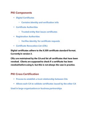 PKI Components 
 Digital Certificates 
• Contains identity and verification info 
 Certificate Authorities 
• Trusted entity that issues certificates 
 Registration Authorities 
• Verifies identity for certificate requests 
 Certificate Revocation List (CRL) 
Digital certificates adhere to the X.509 certificate standard format. 
Currently in version 3. 
CRLs are maintained by the CA and list all certificates that have been 
revoked. Clients are supposed to check if a certificate has been 
revoked before using it, but this is not always the case in practice. 
PKI Cross Certification 
 Process to establish a trust relationship between CAs 
 Allows each CA to validate certificates issued by the other CA 
Used in large organizations or business partnerships 
 