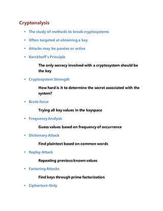 Cryptanalysis 
 The study of methods to break cryptosystems 
 Often targeted at obtaining a key 
 Attacks may be passive or active 
 Kerckhoff’s Principle 
The only secrecy involved with a cryptosystem should be 
the key 
 Cryptosystem Strength 
How hard is it to determine the secret associated with the 
system? 
 Brute force 
Trying all key values in the keyspace 
 Frequency Analysis 
Guess values based on frequency of occurrence 
 Dictionary Attack 
Find plaintext based on common words 
 Replay Attack 
Repeating previous known values 
 Factoring Attacks 
Find keys through prime factorization 
 Ciphertext-Only 
 