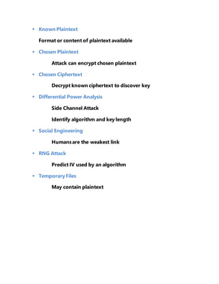  Known Plaintext 
Format or content of plaintext available 
 Chosen Plaintext 
Attack can encrypt chosen plaintext 
 Chosen Ciphertext 
Decrypt known ciphertext to discover key 
 Differential Power Analysis 
Side Channel Attack 
Identify algorithm and key length 
 Social Engineering 
Humans are the weakest link 
 RNG Attack 
Predict IV used by an algorithm 
 Temporary Files 
May contain plaintext 
 