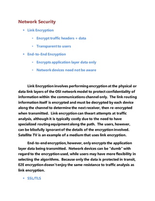 Network Security 
 Link Encryption 
• Encrypt traffic headers + data 
• Transparent to users 
 End-to-End Encryption 
• Encrypts application layer data only 
• Network devices need not be aware 
Link Encryption involves performing encryption at the physical or 
data link layers of the OSI network model to protect confidentiality of 
information within the communications channel only. The link routing 
information itself is encrypted and must be decrypted by each device 
along the channel to determine the next receiver, then re-encrypted 
when transmitted. Link encryption can thwart attempts at traffic 
analysis, although it is typically costly due to the need to have 
specialized routing equipment along the path. The users, however, 
can be blissfully ignorant of the details of the encryption involved. 
Satellite TV is an example of a medium that uses link encryption. 
End-to-end encryption, however, only encrypts the application 
layer data being transmitted. Network devices can be “dumb” with 
regard to the encryption used, while users may have more flexibility in 
selecting the algorithms. Because only the data is protected in transit, 
E2E encryption doesn’t enjoy the same resistance to traffic analysis as 
link encryption. 
 SSL/TLS 
 