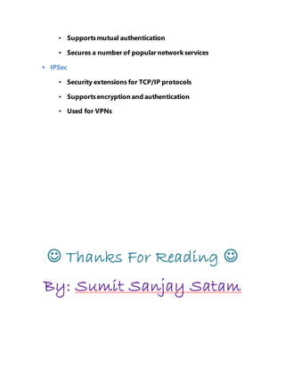 • Supports mutual authentication 
• Secures a number of popular network services 
 IPSec 
• Security extensions for TCP/IP protocols 
• Supports encryption and authentication 
• Used for VPNs 
 Thanks For Reading  
By: Sumit Sanjay Satam 
