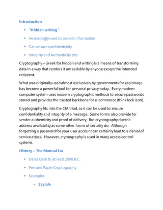 Introduction 
 “Hidden writing” 
 Increasingly used to protect information 
 Can ensure confidentiality 
 Integrity and Authenticity too 
Cryptography – Greek for hidden and writing is a means of transforming 
data in a way that renders it unreadable by anyone except the intended 
recipient. 
What was originally used almost exclusively by governments for espionage 
has become a powerful tool for personal privacy today. Every modern 
computer system uses modern cryptographic methods to secure passwords 
stored and provides the trusted backbone for e-commerce (think lock icon). 
Cryptography fits into the CIA triad, as it can be used to ensure 
confidentiality and integrity of a message. Some forms also provide for 
sender authenticity and proof of delivery. But cryptography doesn’t 
address availability as some other forms of security do. Although 
forgetting a password for your user account can certainly lead to a denial of 
service attack. However, cryptography is used in many access control 
systems. 
History – The Manual Era 
 Dates back to at least 2000 B.C. 
 Pen and Paper Cryptography 
 Examples 
• Scytale 
 