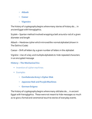 • Atbash 
• Caesar 
• Vigenère 
The history of cryptography begins where many stories of history do…. in 
ancient Egypt with hieroglyphics. 
Scytale – Spartan method involved wrapping a belt around a rod of a given 
diameter and length 
Atbash – Hewbrew cipher which mirrored the normal alphabet (shown in 
The DaVinci Code) 
Caesar – Shift all letters by a given number of letters in the alphabet 
Vignère – Use of a key and multiple alphabets to hide repeated characters 
in an encrypted message 
History – The Mechanical Era 
 Invention of cipher machines 
 Examples 
• Confederate Army’s Cipher Disk 
• Japanese Red and Purple Machines 
• German Enigma 
The history of cryptography begins where many old tales do…. in ancient 
Egypt with hieroglyphics. These were not meant to hide messages so much 
as to give a formal and ceremonial touch to stories of everyday events. 
 