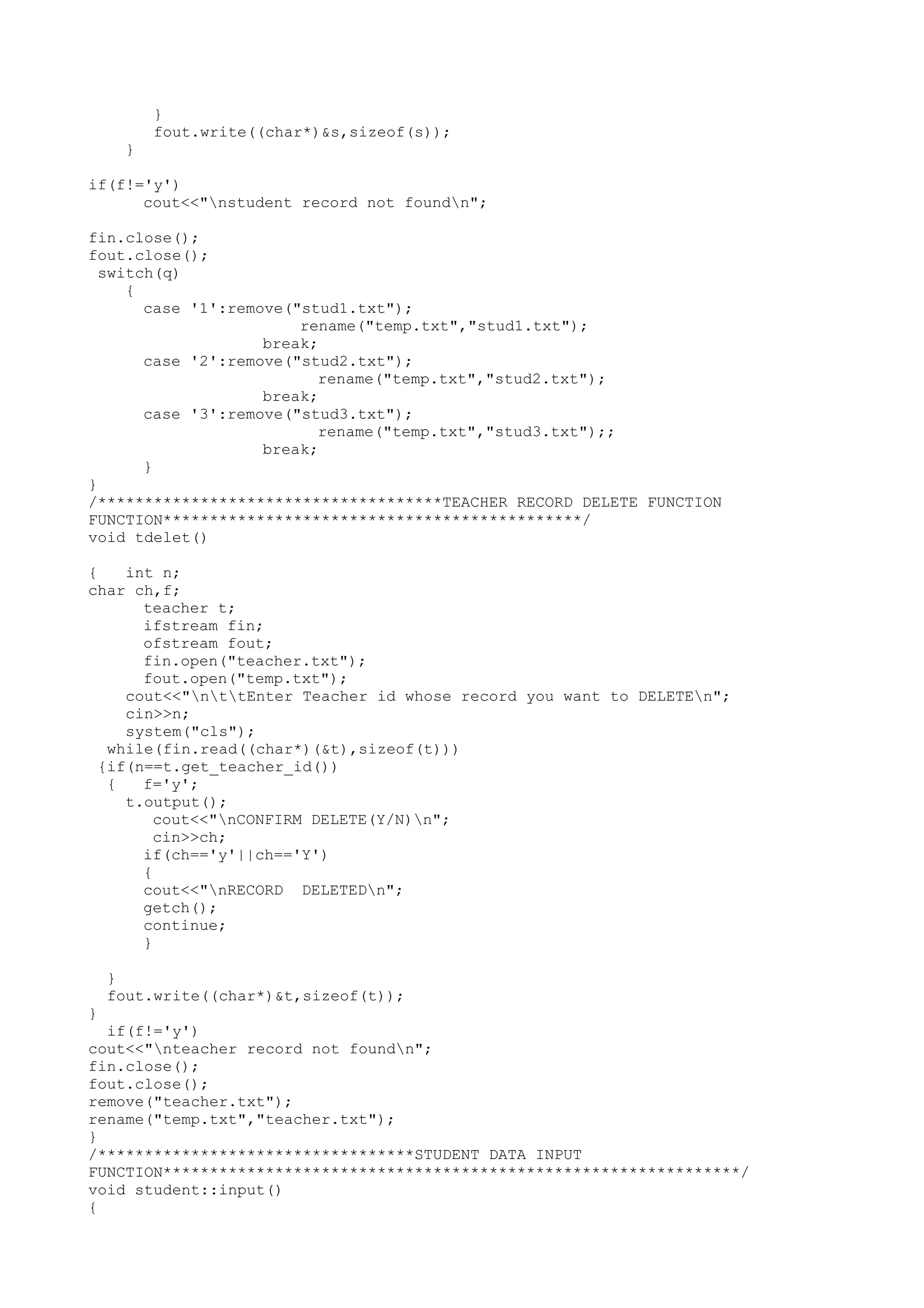 } 
fout.write((char*)&s,sizeof(s)); 
} 
if(f!='y') 
cout<<"nstudent record not foundn"; 
fin.close(); 
fout.close(); 
switch(q) 
{ 
case '1':remove("stud1.txt"); 
rename("temp.txt","stud1.txt"); 
break; 
case '2':remove("stud2.txt"); 
rename("temp.txt","stud2.txt"); 
break; 
case '3':remove("stud3.txt"); 
rename("temp.txt","stud3.txt");; 
break; 
} 
} 
/*************************************TEACHER RECORD DELETE FUNCTION 
FUNCTION*********************************************/ 
void tdelet() 
{ int n; 
char ch,f; 
teacher t; 
ifstream fin; 
ofstream fout; 
fin.open("teacher.txt"); 
fout.open("temp.txt"); 
cout<<"nttEnter Teacher id whose record you want to DELETEn"; 
cin>>n; 
system("cls"); 
while(fin.read((char*)(&t),sizeof(t))) 
{if(n==t.get_teacher_id()) 
{ f='y'; 
t.output(); 
cout<<"nCONFIRM DELETE(Y/N)n"; 
cin>>ch; 
if(ch=='y'||ch=='Y') 
{ 
cout<<"nRECORD DELETEDn"; 
getch(); 
continue; 
} 
} 
fout.write((char*)&t,sizeof(t)); 
} 
if(f!='y') 
cout<<"nteacher record not foundn"; 
fin.close(); 
fout.close(); 
remove("teacher.txt"); 
rename("temp.txt","teacher.txt"); 
} 
/**********************************STUDENT DATA INPUT 
FUNCTION**************************************************************/ 
void student::input() 
{ 
 
