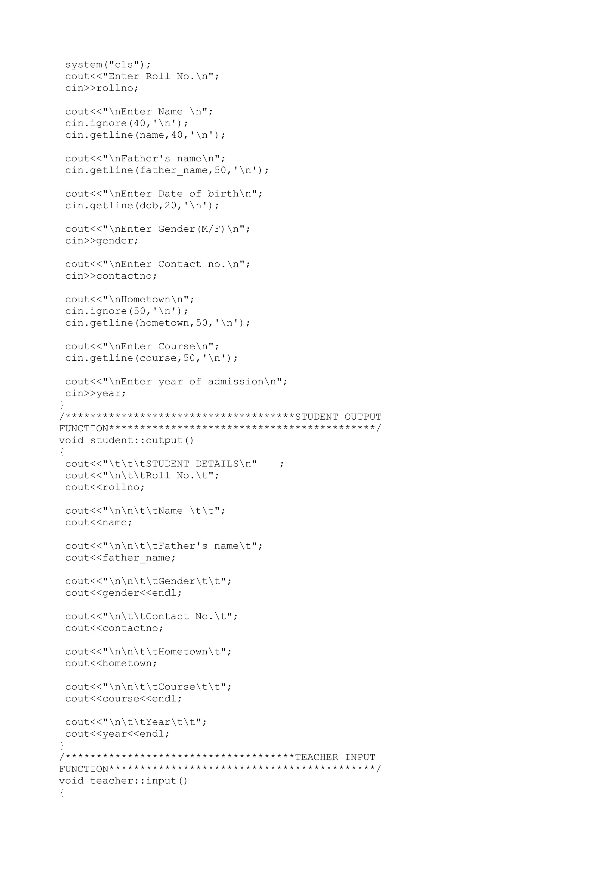 system("cls"); 
cout<<"Enter Roll No.n"; 
cin>>rollno; 
cout<<"nEnter Name n"; 
cin.ignore(40,'n'); 
cin.getline(name,40,'n'); 
cout<<"nFather's namen"; 
cin.getline(father_name,50,'n'); 
cout<<"nEnter Date of birthn"; 
cin.getline(dob,20,'n'); 
cout<<"nEnter Gender(M/F)n"; 
cin>>gender; 
cout<<"nEnter Contact no.n"; 
cin>>contactno; 
cout<<"nHometownn"; 
cin.ignore(50,'n'); 
cin.getline(hometown,50,'n'); 
cout<<"nEnter Coursen"; 
cin.getline(course,50,'n'); 
cout<<"nEnter year of admissionn"; 
cin>>year; 
} 
/*************************************STUDENT OUTPUT 
FUNCTION*******************************************/ 
void student::output() 
{ 
cout<<"tttSTUDENT DETAILSn" ; 
cout<<"nttRoll No.t"; 
cout<<rollno; 
cout<<"nnttName tt"; 
cout<<name; 
cout<<"nnttFather's namet"; 
cout<<father_name; 
cout<<"nnttGendertt"; 
cout<<gender<<endl; 
cout<<"nttContact No.t"; 
cout<<contactno; 
cout<<"nnttHometownt"; 
cout<<hometown; 
cout<<"nnttCoursett"; 
cout<<course<<endl; 
cout<<"nttYeartt"; 
cout<<year<<endl; 
} 
/*************************************TEACHER INPUT 
FUNCTION*******************************************/ 
void teacher::input() 
{ 
 