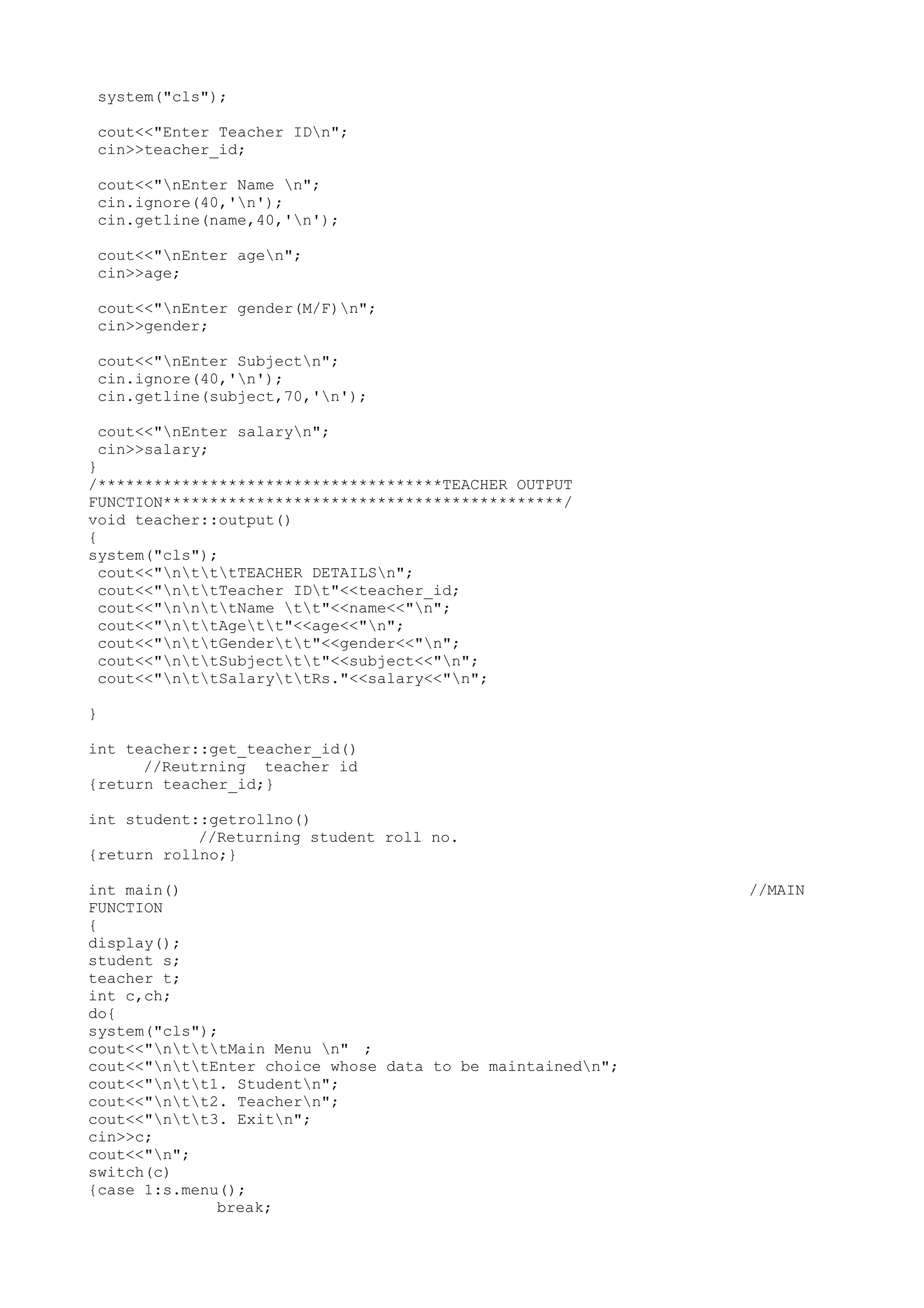 system("cls"); 
cout<<"Enter Teacher IDn"; 
cin>>teacher_id; 
cout<<"nEnter Name n"; 
cin.ignore(40,'n'); 
cin.getline(name,40,'n'); 
cout<<"nEnter agen"; 
cin>>age; 
cout<<"nEnter gender(M/F)n"; 
cin>>gender; 
cout<<"nEnter Subjectn"; 
cin.ignore(40,'n'); 
cin.getline(subject,70,'n'); 
cout<<"nEnter salaryn"; 
cin>>salary; 
} 
/*************************************TEACHER OUTPUT 
FUNCTION*******************************************/ 
void teacher::output() 
{ 
system("cls"); 
cout<<"ntttTEACHER DETAILSn"; 
cout<<"nttTeacher IDt"<<teacher_id; 
cout<<"nnttName tt"<<name<<"n"; 
cout<<"nttAgett"<<age<<"n"; 
cout<<"nttGendertt"<<gender<<"n"; 
cout<<"nttSubjecttt"<<subject<<"n"; 
cout<<"nttSalaryttRs."<<salary<<"n"; 
} 
int teacher::get_teacher_id() 
//Reutrning teacher id 
{return teacher_id;} 
int student::getrollno() 
//Returning student roll no. 
{return rollno;} 
int main() //MAIN 
FUNCTION 
{ 
display(); 
student s; 
teacher t; 
int c,ch; 
do{ 
system("cls"); 
cout<<"ntttMain Menu n" ; 
cout<<"nttEnter choice whose data to be maintainedn"; 
cout<<"ntt1. Studentn"; 
cout<<"ntt2. Teachern"; 
cout<<"ntt3. Exitn"; 
cin>>c; 
cout<<"n"; 
switch(c) 
{case 1:s.menu(); 
break; 
 