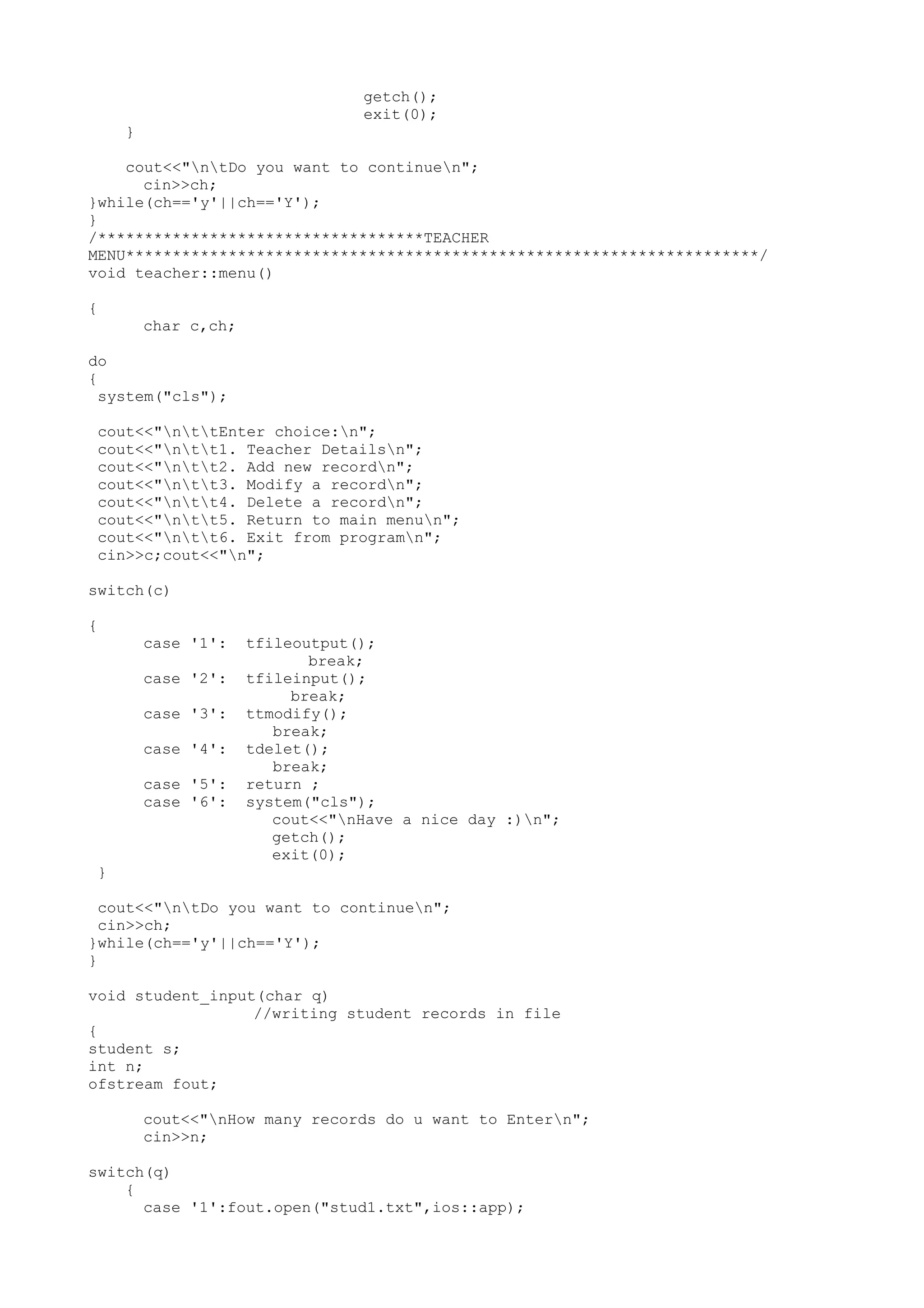 getch(); 
exit(0); 
} 
cout<<"ntDo you want to continuen"; 
cin>>ch; 
}while(ch=='y'||ch=='Y'); 
} 
/***********************************TEACHER 
MENU********************************************************************/ 
void teacher::menu() 
{ 
char c,ch; 
do 
{ 
system("cls"); 
cout<<"nttEnter choice:n"; 
cout<<"ntt1. Teacher Detailsn"; 
cout<<"ntt2. Add new recordn"; 
cout<<"ntt3. Modify a recordn"; 
cout<<"ntt4. Delete a recordn"; 
cout<<"ntt5. Return to main menun"; 
cout<<"ntt6. Exit from programn"; 
cin>>c;cout<<"n"; 
switch(c) 
{ 
case '1': tfileoutput(); 
break; 
case '2': tfileinput(); 
break; 
case '3': ttmodify(); 
break; 
case '4': tdelet(); 
break; 
case '5': return ; 
case '6': system("cls"); 
cout<<"nHave a nice day :)n"; 
getch(); 
exit(0); 
} 
cout<<"ntDo you want to continuen"; 
cin>>ch; 
}while(ch=='y'||ch=='Y'); 
} 
void student_input(char q) 
//writing student records in file 
{ 
student s; 
int n; 
ofstream fout; 
cout<<"nHow many records do u want to Entern"; 
cin>>n; 
switch(q) 
{ 
case '1':fout.open("stud1.txt",ios::app); 
 