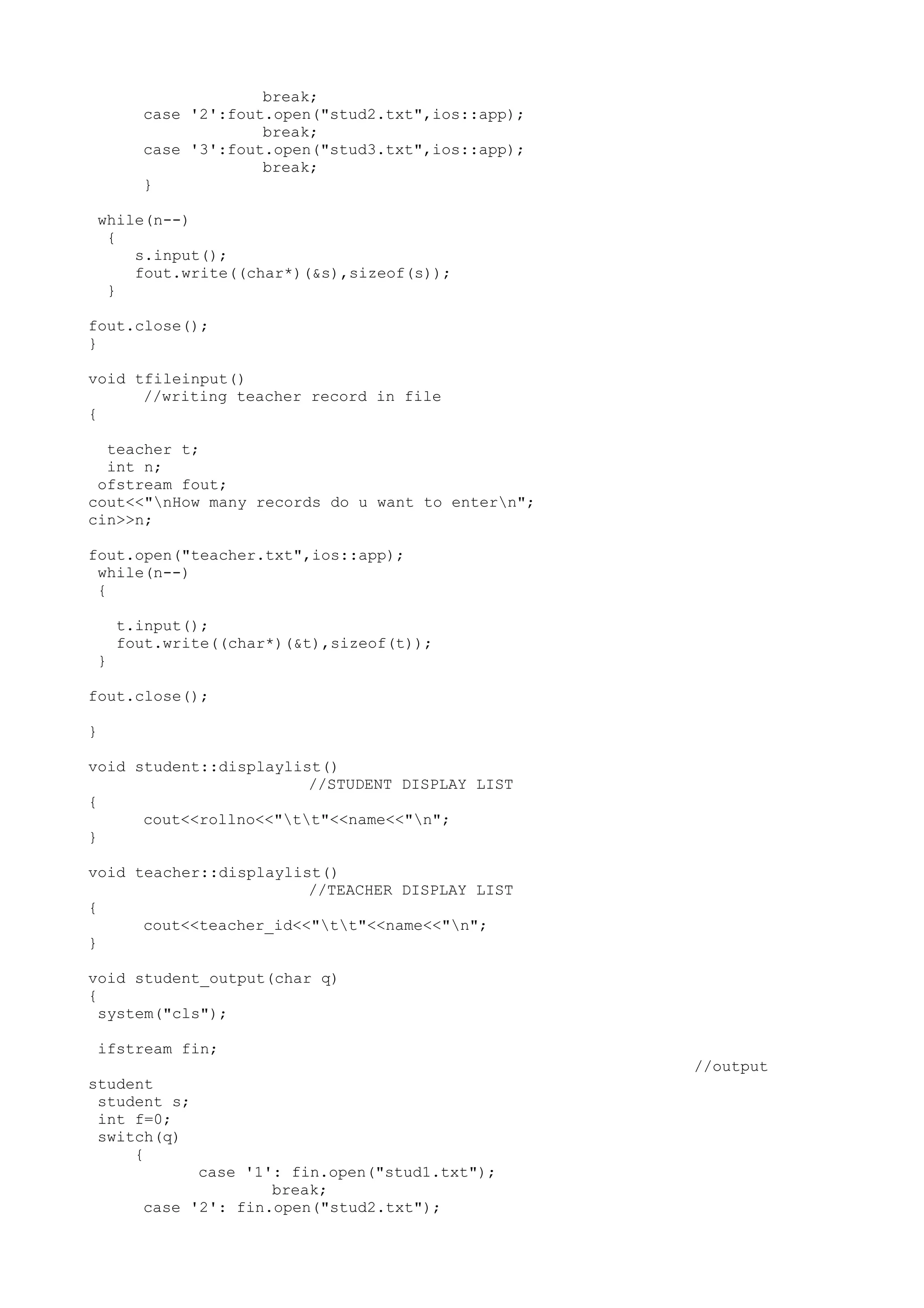 break; 
case '2':fout.open("stud2.txt",ios::app); 
break; 
case '3':fout.open("stud3.txt",ios::app); 
break; 
} 
while(n--) 
{ 
s.input(); 
fout.write((char*)(&s),sizeof(s)); 
} 
fout.close(); 
} 
void tfileinput() 
//writing teacher record in file 
{ 
teacher t; 
int n; 
ofstream fout; 
cout<<"nHow many records do u want to entern"; 
cin>>n; 
fout.open("teacher.txt",ios::app); 
while(n--) 
{ 
t.input(); 
fout.write((char*)(&t),sizeof(t)); 
} 
fout.close(); 
} 
void student::displaylist() 
//STUDENT DISPLAY LIST 
{ 
cout<<rollno<<"tt"<<name<<"n"; 
} 
void teacher::displaylist() 
//TEACHER DISPLAY LIST 
{ 
cout<<teacher_id<<"tt"<<name<<"n"; 
} 
void student_output(char q) 
{ 
system("cls"); 
ifstream fin; 
//output 
student 
student s; 
int f=0; 
switch(q) 
{ 
case '1': fin.open("stud1.txt"); 
break; 
case '2': fin.open("stud2.txt"); 
 
