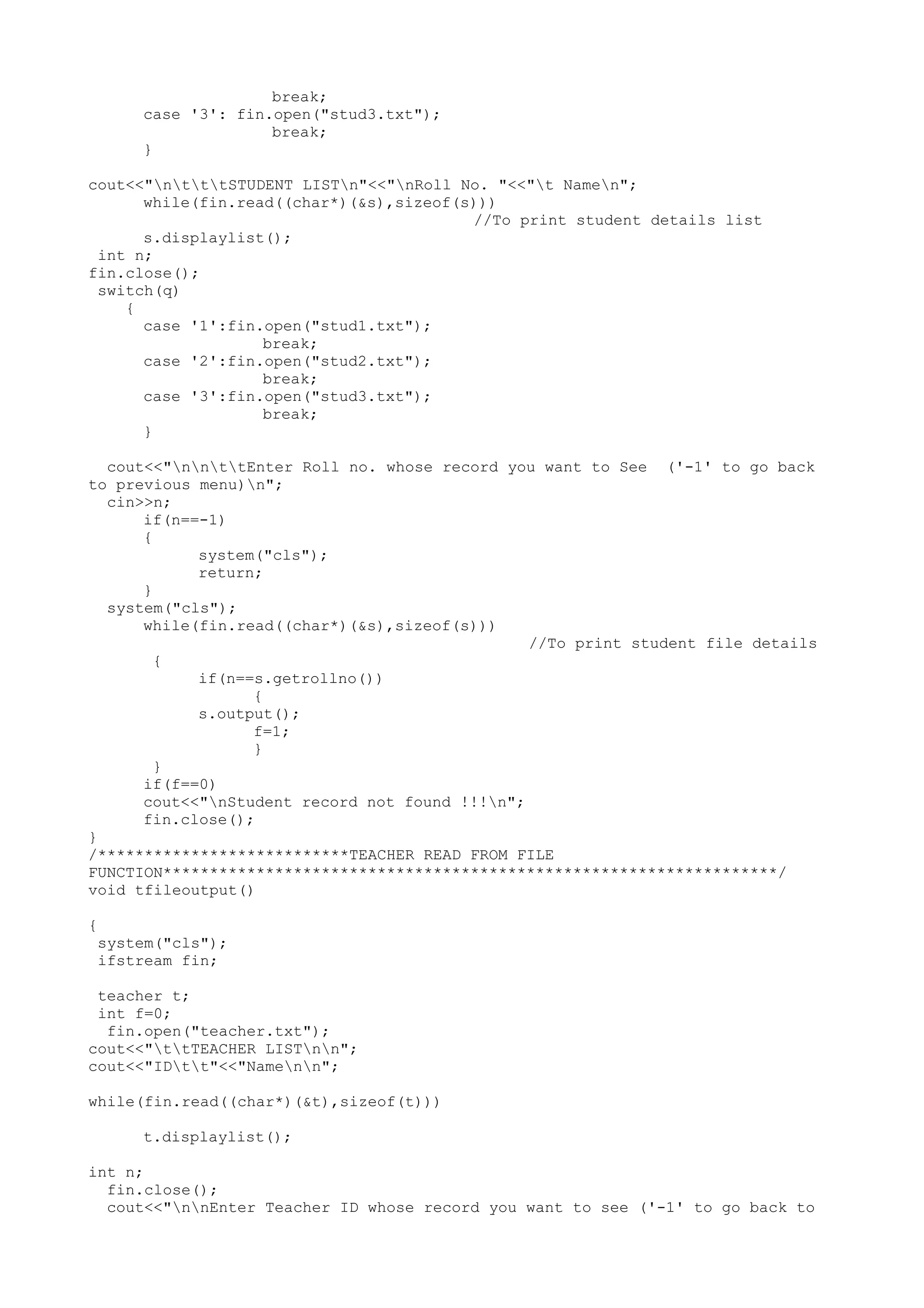 break; 
case '3': fin.open("stud3.txt"); 
break; 
} 
cout<<"ntttSTUDENT LISTn"<<"nRoll No. "<<"t Namen"; 
while(fin.read((char*)(&s),sizeof(s))) 
//To print student details list 
s.displaylist(); 
int n; 
fin.close(); 
switch(q) 
{ 
case '1':fin.open("stud1.txt"); 
break; 
case '2':fin.open("stud2.txt"); 
break; 
case '3':fin.open("stud3.txt"); 
break; 
} 
cout<<"nnttEnter Roll no. whose record you want to See ('-1' to go back 
to previous menu)n"; 
cin>>n; 
if(n==-1) 
{ 
system("cls"); 
return; 
} 
system("cls"); 
while(fin.read((char*)(&s),sizeof(s))) 
//To print student file details 
{ 
if(n==s.getrollno()) 
{ 
s.output(); 
f=1; 
} 
} 
if(f==0) 
cout<<"nStudent record not found !!!n"; 
fin.close(); 
} 
/***************************TEACHER READ FROM FILE 
FUNCTION******************************************************************/ 
void tfileoutput() 
{ 
system("cls"); 
ifstream fin; 
teacher t; 
int f=0; 
fin.open("teacher.txt"); 
cout<<"ttTEACHER LISTnn"; 
cout<<"IDtt"<<"Namenn"; 
while(fin.read((char*)(&t),sizeof(t))) 
t.displaylist(); 
int n; 
fin.close(); 
cout<<"nnEnter Teacher ID whose record you want to see ('-1' to go back to 
 
