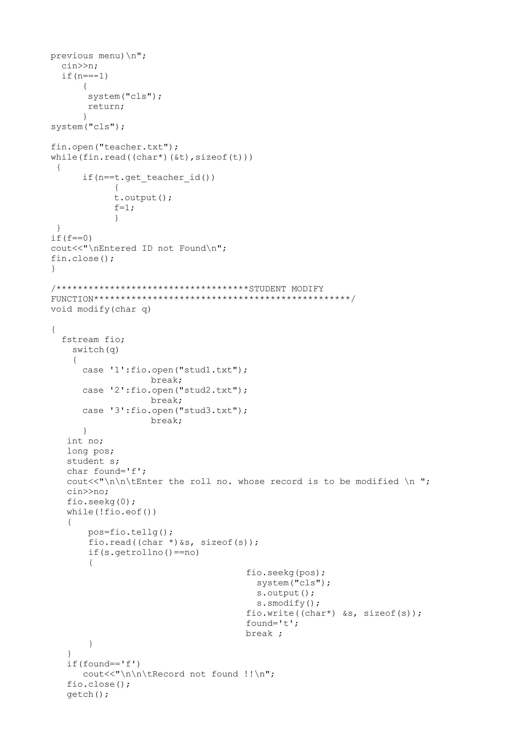 previous menu)n"; 
cin>>n; 
if(n==-1) 
{ 
system("cls"); 
return; 
} 
system("cls"); 
fin.open("teacher.txt"); 
while(fin.read((char*)(&t),sizeof(t))) 
{ 
if(n==t.get_teacher_id()) 
{ 
t.output(); 
f=1; 
} 
} 
if(f==0) 
cout<<"nEntered ID not Foundn"; 
fin.close(); 
} 
/************************************STUDENT MODIFY 
FUNCTION************************************************/ 
void modify(char q) 
{ 
fstream fio; 
switch(q) 
{ 
case '1':fio.open("stud1.txt"); 
break; 
case '2':fio.open("stud2.txt"); 
break; 
case '3':fio.open("stud3.txt"); 
break; 
} 
int no; 
long pos; 
student s; 
char found='f'; 
cout<<"nntEnter the roll no. whose record is to be modified n "; 
cin>>no; 
fio.seekg(0); 
while(!fio.eof()) 
{ 
pos=fio.tellg(); 
fio.read((char *)&s, sizeof(s)); 
if(s.getrollno()==no) 
{ 
fio.seekg(pos); 
system("cls"); 
s.output(); 
s.smodify(); 
fio.write((char*) &s, sizeof(s)); 
found='t'; 
break ; 
} 
} 
if(found=='f') 
cout<<"nntRecord not found !!n"; 
fio.close(); 
getch(); 
 