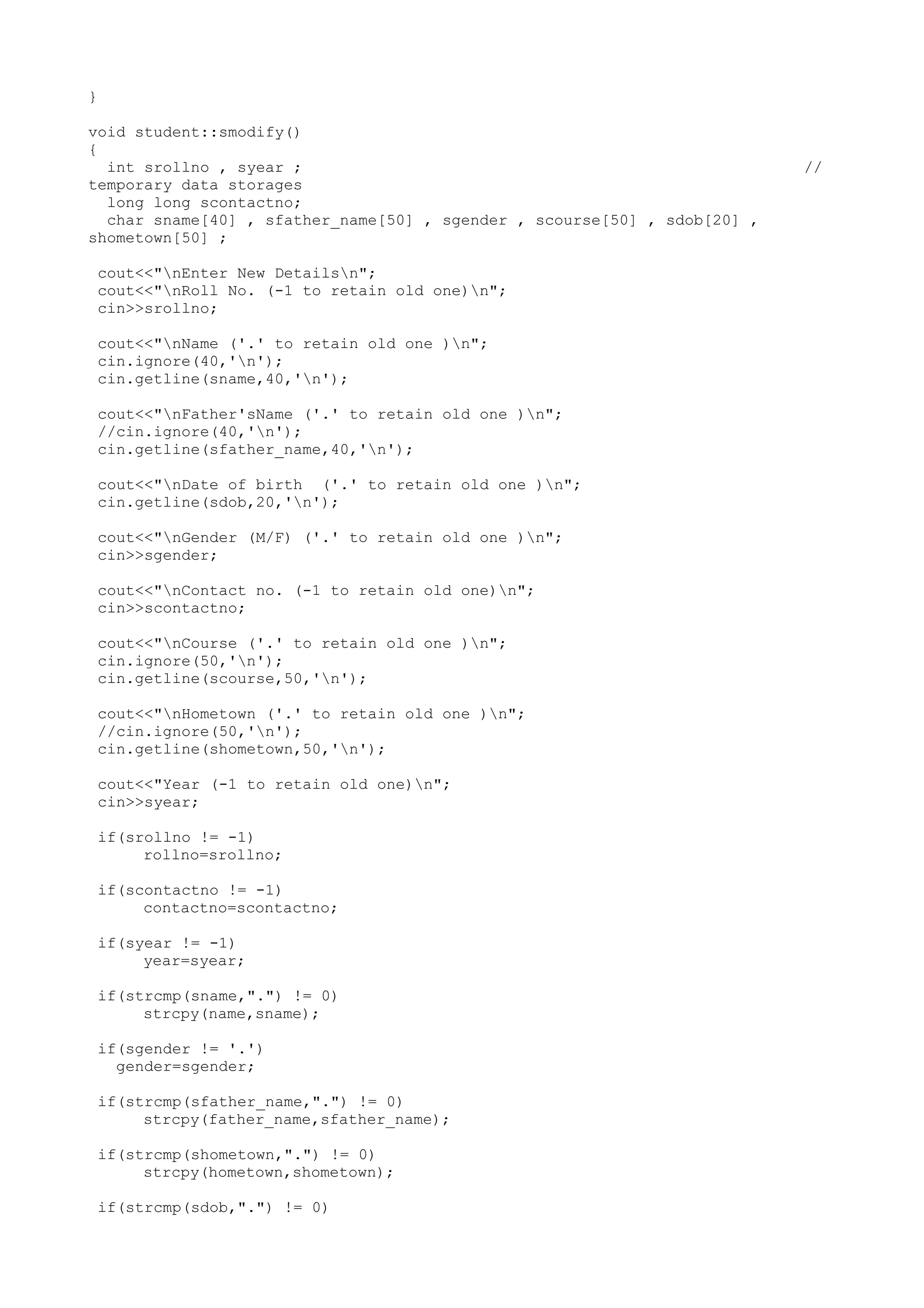 } 
void student::smodify() 
{ 
int srollno , syear ; // 
temporary data storages 
long long scontactno; 
char sname[40] , sfather_name[50] , sgender , scourse[50] , sdob[20] , 
shometown[50] ; 
cout<<"nEnter New Detailsn"; 
cout<<"nRoll No. (-1 to retain old one)n"; 
cin>>srollno; 
cout<<"nName ('.' to retain old one )n"; 
cin.ignore(40,'n'); 
cin.getline(sname,40,'n'); 
cout<<"nFather'sName ('.' to retain old one )n"; 
//cin.ignore(40,'n'); 
cin.getline(sfather_name,40,'n'); 
cout<<"nDate of birth ('.' to retain old one )n"; 
cin.getline(sdob,20,'n'); 
cout<<"nGender (M/F) ('.' to retain old one )n"; 
cin>>sgender; 
cout<<"nContact no. (-1 to retain old one)n"; 
cin>>scontactno; 
cout<<"nCourse ('.' to retain old one )n"; 
cin.ignore(50,'n'); 
cin.getline(scourse,50,'n'); 
cout<<"nHometown ('.' to retain old one )n"; 
//cin.ignore(50,'n'); 
cin.getline(shometown,50,'n'); 
cout<<"Year (-1 to retain old one)n"; 
cin>>syear; 
if(srollno != -1) 
rollno=srollno; 
if(scontactno != -1) 
contactno=scontactno; 
if(syear != -1) 
year=syear; 
if(strcmp(sname,".") != 0) 
strcpy(name,sname); 
if(sgender != '.') 
gender=sgender; 
if(strcmp(sfather_name,".") != 0) 
strcpy(father_name,sfather_name); 
if(strcmp(shometown,".") != 0) 
strcpy(hometown,shometown); 
if(strcmp(sdob,".") != 0) 
 