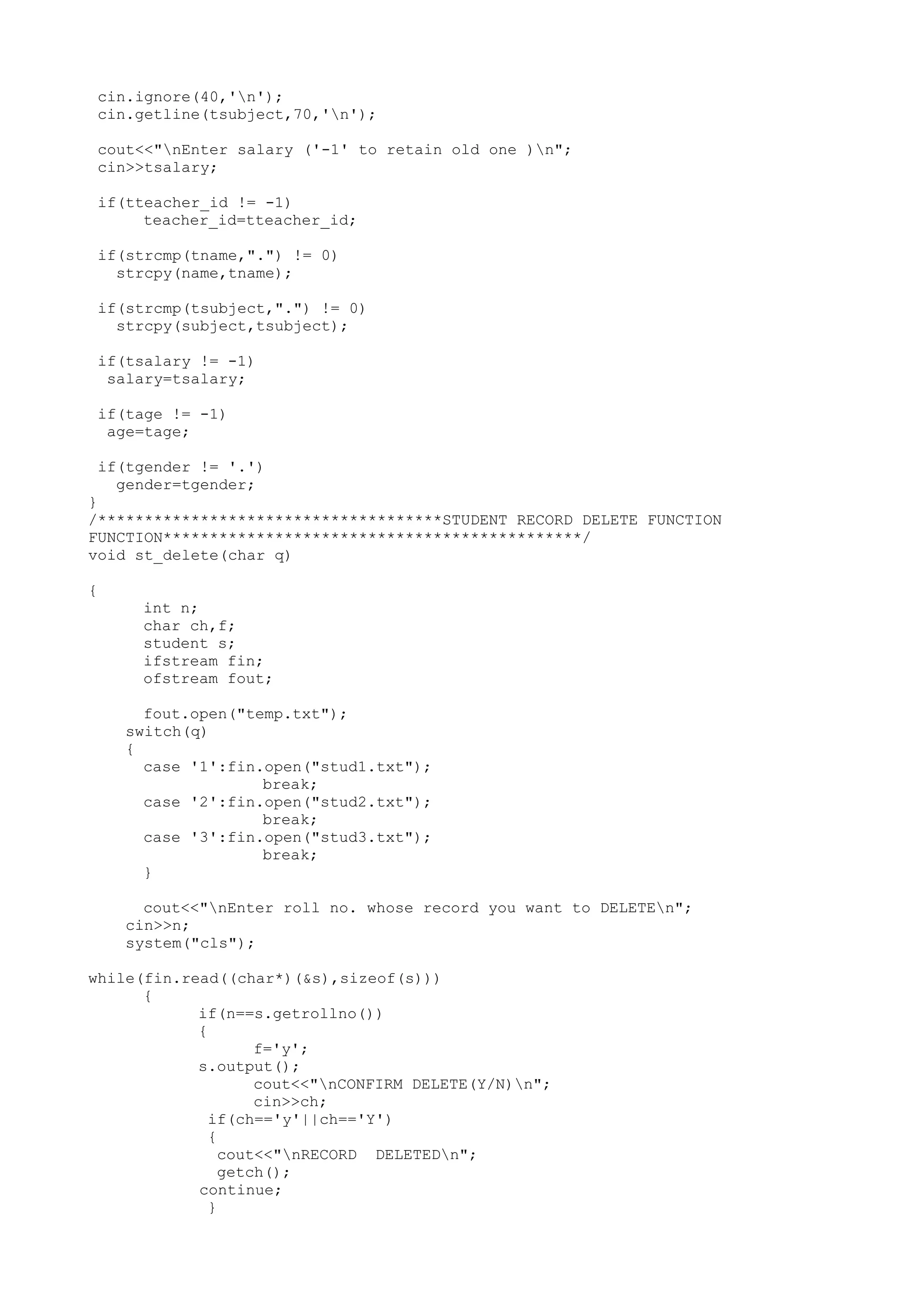 cin.ignore(40,'n'); 
cin.getline(tsubject,70,'n'); 
cout<<"nEnter salary ('-1' to retain old one )n"; 
cin>>tsalary; 
if(tteacher_id != -1) 
teacher_id=tteacher_id; 
if(strcmp(tname,".") != 0) 
strcpy(name,tname); 
if(strcmp(tsubject,".") != 0) 
strcpy(subject,tsubject); 
if(tsalary != -1) 
salary=tsalary; 
if(tage != -1) 
age=tage; 
if(tgender != '.') 
gender=tgender; 
} 
/*************************************STUDENT RECORD DELETE FUNCTION 
FUNCTION*********************************************/ 
void st_delete(char q) 
{ 
int n; 
char ch,f; 
student s; 
ifstream fin; 
ofstream fout; 
fout.open("temp.txt"); 
switch(q) 
{ 
case '1':fin.open("stud1.txt"); 
break; 
case '2':fin.open("stud2.txt"); 
break; 
case '3':fin.open("stud3.txt"); 
break; 
} 
cout<<"nEnter roll no. whose record you want to DELETEn"; 
cin>>n; 
system("cls"); 
while(fin.read((char*)(&s),sizeof(s))) 
{ 
if(n==s.getrollno()) 
{ 
f='y'; 
s.output(); 
cout<<"nCONFIRM DELETE(Y/N)n"; 
cin>>ch; 
if(ch=='y'||ch=='Y') 
{ 
cout<<"nRECORD DELETEDn"; 
getch(); 
continue; 
} 
 