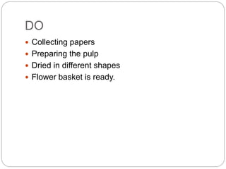 DO
Collecting papers
Preparing the pulp
Dried in different shapes
Flower basket is ready.