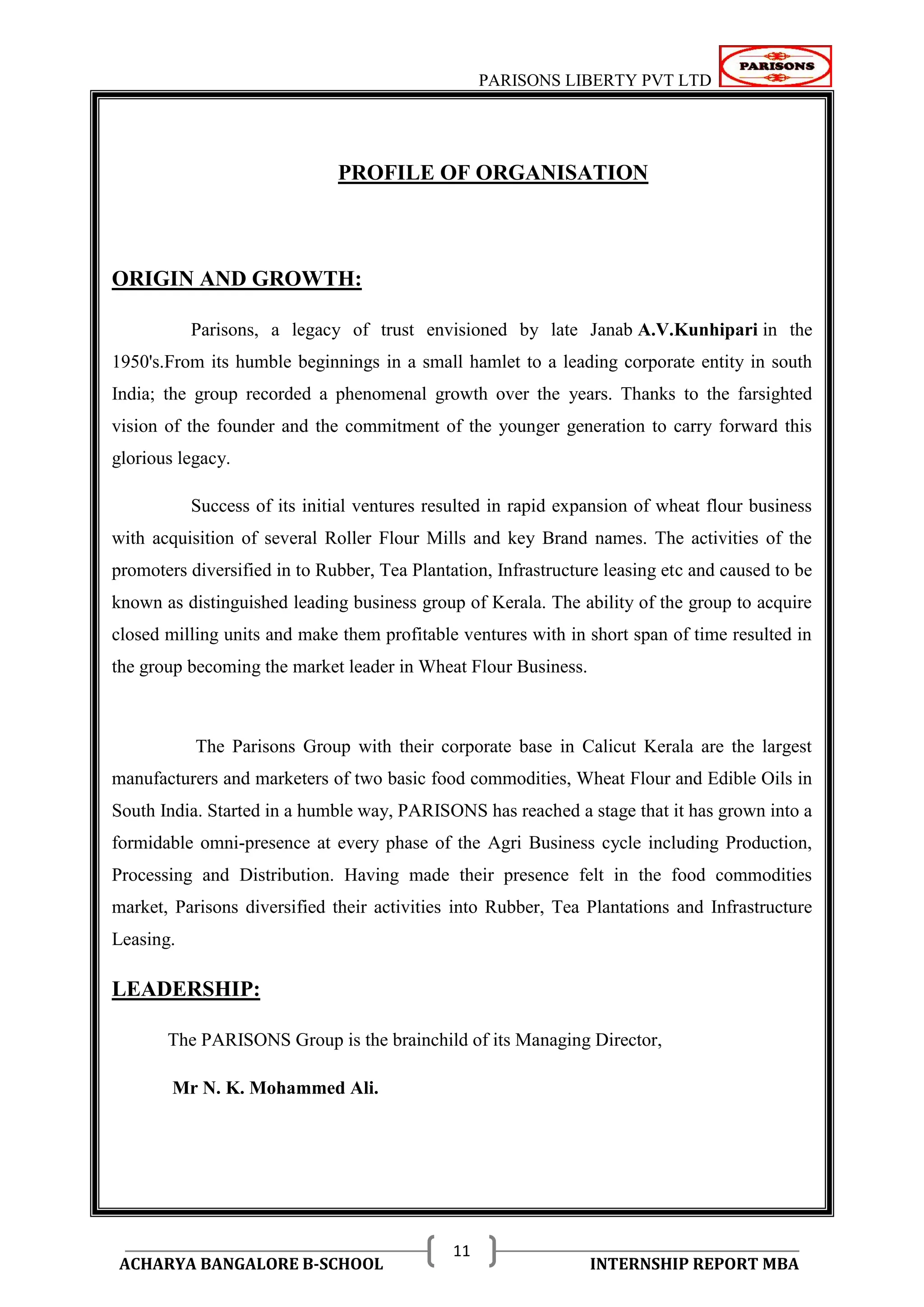 PARISONS LIBERTY PVT LTD 
ACHARYA BANGALORE B-SCHOOL INTERNSHIP REPORT MBA 
11 
PROFILE OF ORGANISATION 
ORIGIN AND GROWTH: 
Parisons, a legacy of trust envisioned by late Janab A.V.Kunhipari in the 
1950's.From its humble beginnings in a small hamlet to a leading corporate entity in south 
India; the group recorded a phenomenal growth over the years. Thanks to the farsighted 
vision of the founder and the commitment of the younger generation to carry forward this 
glorious legacy. 
Success of its initial ventures resulted in rapid expansion of wheat flour business 
with acquisition of several Roller Flour Mills and key Brand names. The activities of the 
promoters diversified in to Rubber, Tea Plantation, Infrastructure leasing etc and caused to be 
known as distinguished leading business group of Kerala. The ability of the group to acquire 
closed milling units and make them profitable ventures with in short span of time resulted in 
the group becoming the market leader in Wheat Flour Business. 
The Parisons Group with their corporate base in Calicut Kerala are the largest 
manufacturers and marketers of two basic food commodities, Wheat Flour and Edible Oils in 
South India. Started in a humble way, PARISONS has reached a stage that it has grown into a 
formidable omni-presence at every phase of the Agri Business cycle including Production, 
Processing and Distribution. Having made their presence felt in the food commodities 
market, Parisons diversified their activities into Rubber, Tea Plantations and Infrastructure 
Leasing. 
LEADERSHIP: 
The PARISONS Group is the brainchild of its Managing Director, 
Mr N. K. Mohammed Ali. 
 