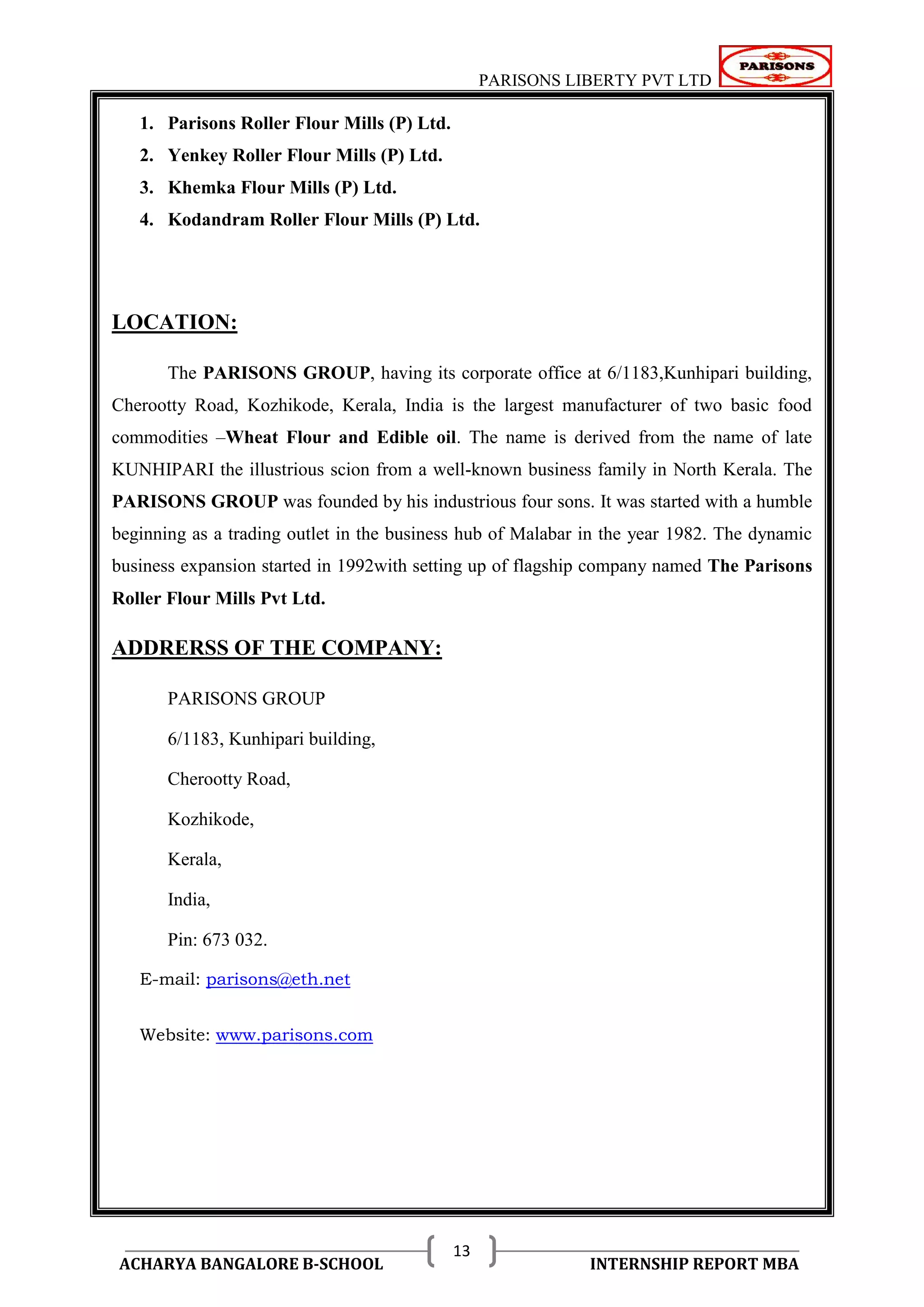 PARISONS LIBERTY PVT LTD 
ACHARYA BANGALORE B-SCHOOL INTERNSHIP REPORT MBA 
13 
1. Parisons Roller Flour Mills (P) Ltd. 
2. Yenkey Roller Flour Mills (P) Ltd. 
3. Khemka Flour Mills (P) Ltd. 
4. Kodandram Roller Flour Mills (P) Ltd. 
LOCATION: 
The PARISONS GROUP, having its corporate office at 6/1183,Kunhipari building, 
Cherootty Road, Kozhikode, Kerala, India is the largest manufacturer of two basic food 
commodities –Wheat Flour and Edible oil. The name is derived from the name of late 
KUNHIPARI the illustrious scion from a well-known business family in North Kerala. The 
PARISONS GROUP was founded by his industrious four sons. It was started with a humble 
beginning as a trading outlet in the business hub of Malabar in the year 1982. The dynamic 
business expansion started in 1992with setting up of flagship company named The Parisons 
Roller Flour Mills Pvt Ltd. 
ADDRERSS OF THE COMPANY: 
PARISONS GROUP 
6/1183, Kunhipari building, 
Cherootty Road, 
Kozhikode, 
Kerala, 
India, 
Pin: 673 032. 
E-mail: parisons@eth.net 
Website: www.parisons.com 
 