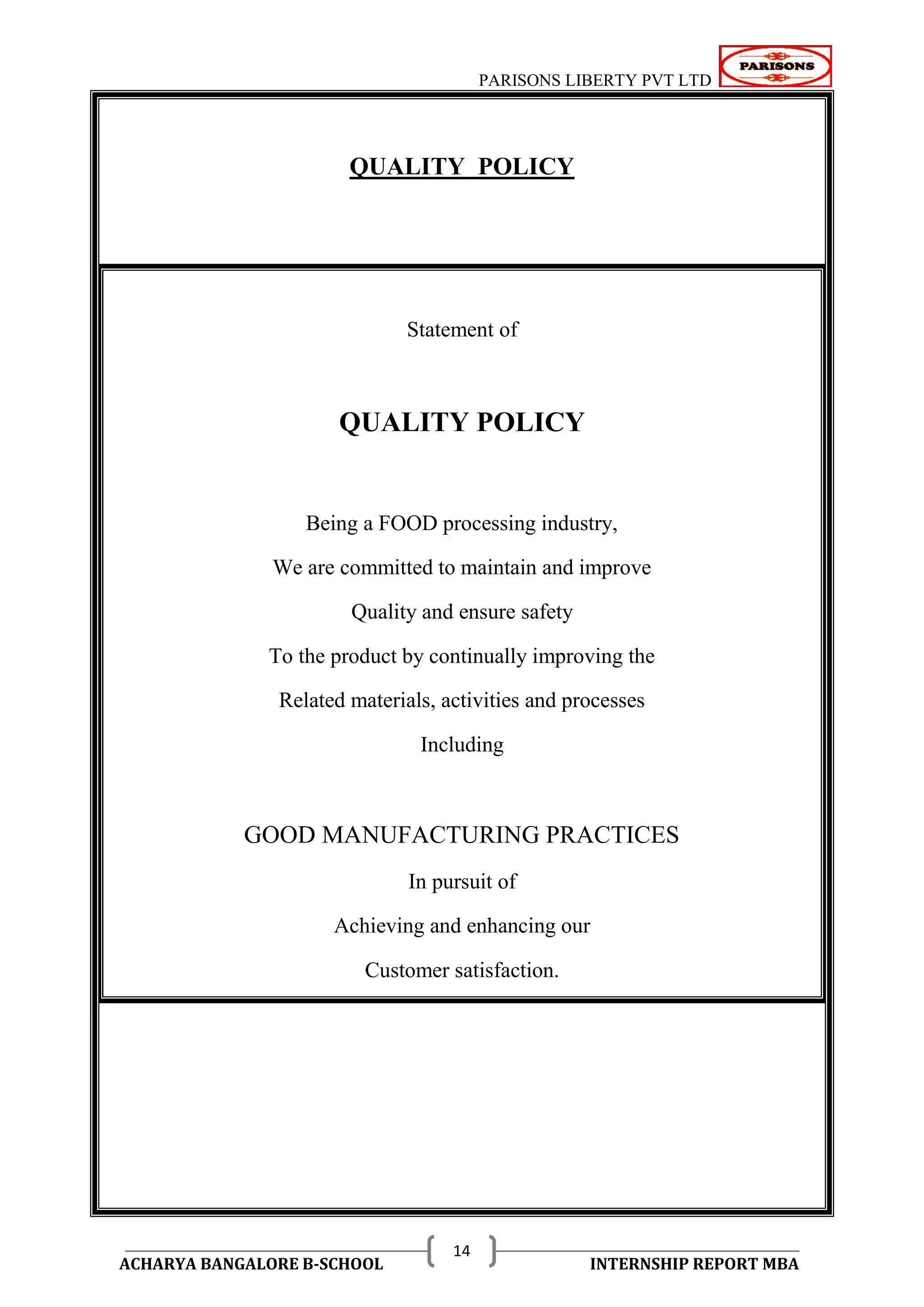 PARISONS LIBERTY PVT LTD 
ACHARYA BANGALORE B-SCHOOL INTERNSHIP REPORT MBA 
14 
QUALITY POLICY 
Statement of 
QUALITY POLICY 
Being a FOOD processing industry, 
We are committed to maintain and improve 
Quality and ensure safety 
To the product by continually improving the 
Related materials, activities and processes 
Including 
GOOD MANUFACTURING PRACTICES 
In pursuit of 
Achieving and enhancing our 
Customer satisfaction. 
 