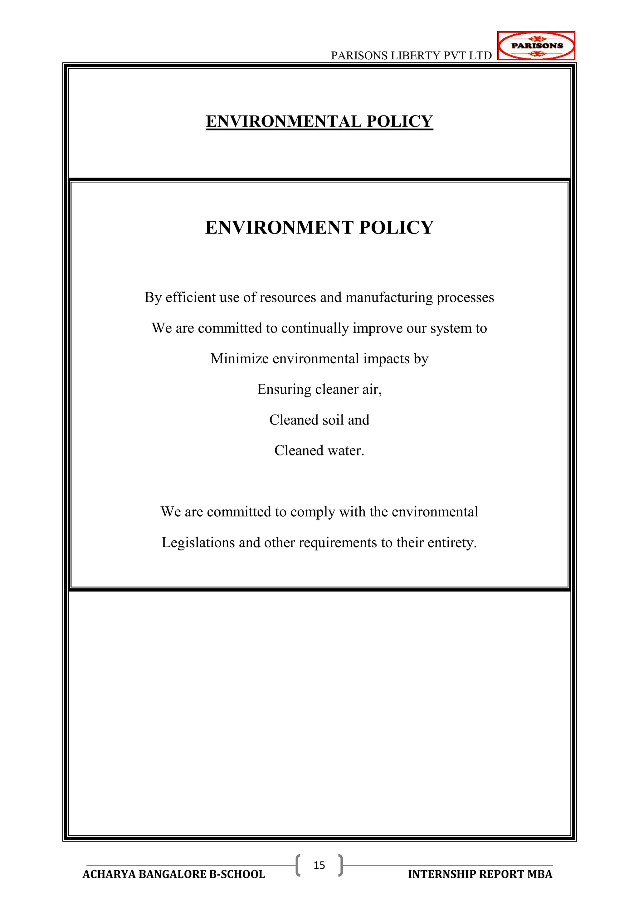 PARISONS LIBERTY PVT LTD 
ACHARYA BANGALORE B-SCHOOL INTERNSHIP REPORT MBA 
15 
ENVIRONMENTAL POLICY 
ENVIRONMENT POLICY 
By efficient use of resources and manufacturing processes 
We are committed to continually improve our system to 
Minimize environmental impacts by 
Ensuring cleaner air, 
Cleaned soil and 
Cleaned water. 
We are committed to comply with the environmental 
Legislations and other requirements to their entirety. 
 