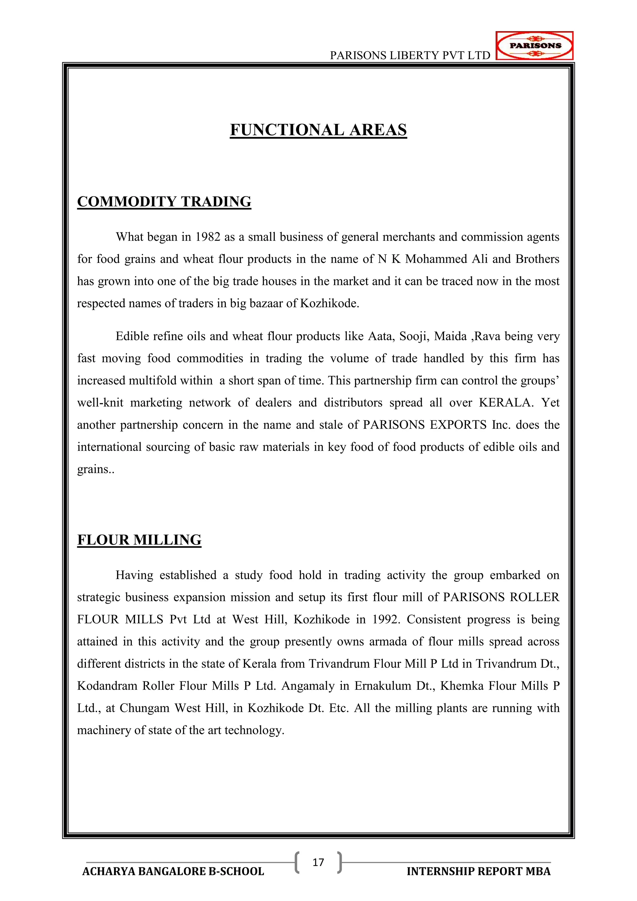 PARISONS LIBERTY PVT LTD 
ACHARYA BANGALORE B-SCHOOL INTERNSHIP REPORT MBA 
17 
FUNCTIONAL AREAS 
COMMODITY TRADING 
What began in 1982 as a small business of general merchants and commission agents 
for food grains and wheat flour products in the name of N K Mohammed Ali and Brothers 
has grown into one of the big trade houses in the market and it can be traced now in the most 
respected names of traders in big bazaar of Kozhikode. 
Edible refine oils and wheat flour products like Aata, Sooji, Maida ,Rava being very 
fast moving food commodities in trading the volume of trade handled by this firm has 
increased multifold within a short span of time. This partnership firm can control the groups‘ 
well-knit marketing network of dealers and distributors spread all over KERALA. Yet 
another partnership concern in the name and stale of PARISONS EXPORTS Inc. does the 
international sourcing of basic raw materials in key food of food products of edible oils and 
grains.. 
FLOUR MILLING 
Having established a study food hold in trading activity the group embarked on 
strategic business expansion mission and setup its first flour mill of PARISONS ROLLER 
FLOUR MILLS Pvt Ltd at West Hill, Kozhikode in 1992. Consistent progress is being 
attained in this activity and the group presently owns armada of flour mills spread across 
different districts in the state of Kerala from Trivandrum Flour Mill P Ltd in Trivandrum Dt., 
Kodandram Roller Flour Mills P Ltd. Angamaly in Ernakulum Dt., Khemka Flour Mills P 
Ltd., at Chungam West Hill, in Kozhikode Dt. Etc. All the milling plants are running with 
machinery of state of the art technology. 
 