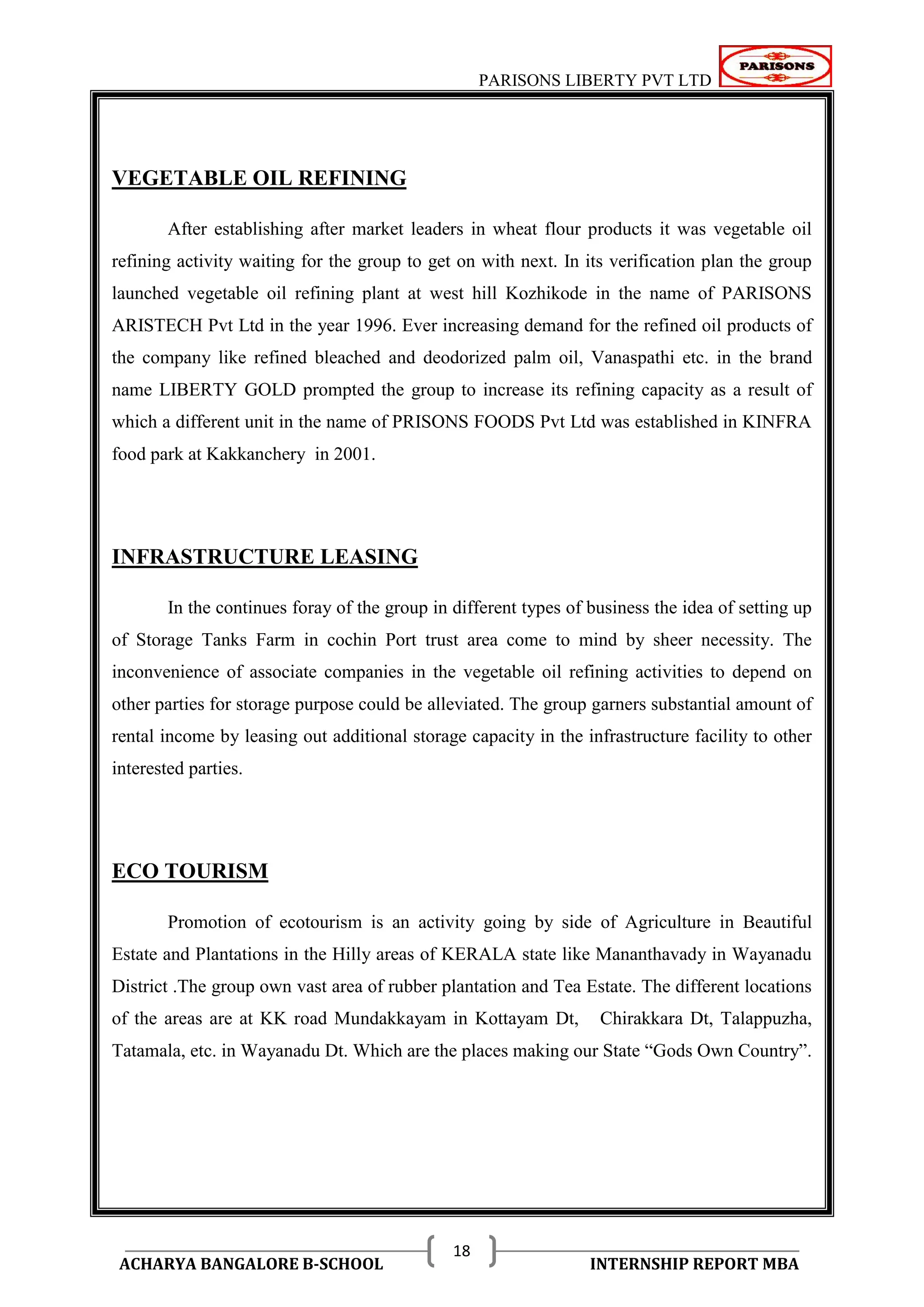 PARISONS LIBERTY PVT LTD 
ACHARYA BANGALORE B-SCHOOL INTERNSHIP REPORT MBA 
18 
VEGETABLE OIL REFINING 
After establishing after market leaders in wheat flour products it was vegetable oil 
refining activity waiting for the group to get on with next. In its verification plan the group 
launched vegetable oil refining plant at west hill Kozhikode in the name of PARISONS 
ARISTECH Pvt Ltd in the year 1996. Ever increasing demand for the refined oil products of 
the company like refined bleached and deodorized palm oil, Vanaspathi etc. in the brand 
name LIBERTY GOLD prompted the group to increase its refining capacity as a result of 
which a different unit in the name of PRISONS FOODS Pvt Ltd was established in KINFRA 
food park at Kakkanchery in 2001. 
INFRASTRUCTURE LEASING 
In the continues foray of the group in different types of business the idea of setting up 
of Storage Tanks Farm in cochin Port trust area come to mind by sheer necessity. The 
inconvenience of associate companies in the vegetable oil refining activities to depend on 
other parties for storage purpose could be alleviated. The group garners substantial amount of 
rental income by leasing out additional storage capacity in the infrastructure facility to other 
interested parties. 
ECO TOURISM 
Promotion of ecotourism is an activity going by side of Agriculture in Beautiful 
Estate and Plantations in the Hilly areas of KERALA state like Mananthavady in Wayanadu 
District .The group own vast area of rubber plantation and Tea Estate. The different locations 
of the areas are at KK road Mundakkayam in Kottayam Dt, Chirakkara Dt, Talappuzha, 
Tatamala, etc. in Wayanadu Dt. Which are the places making our State ―Gods Own Country‖. 
 