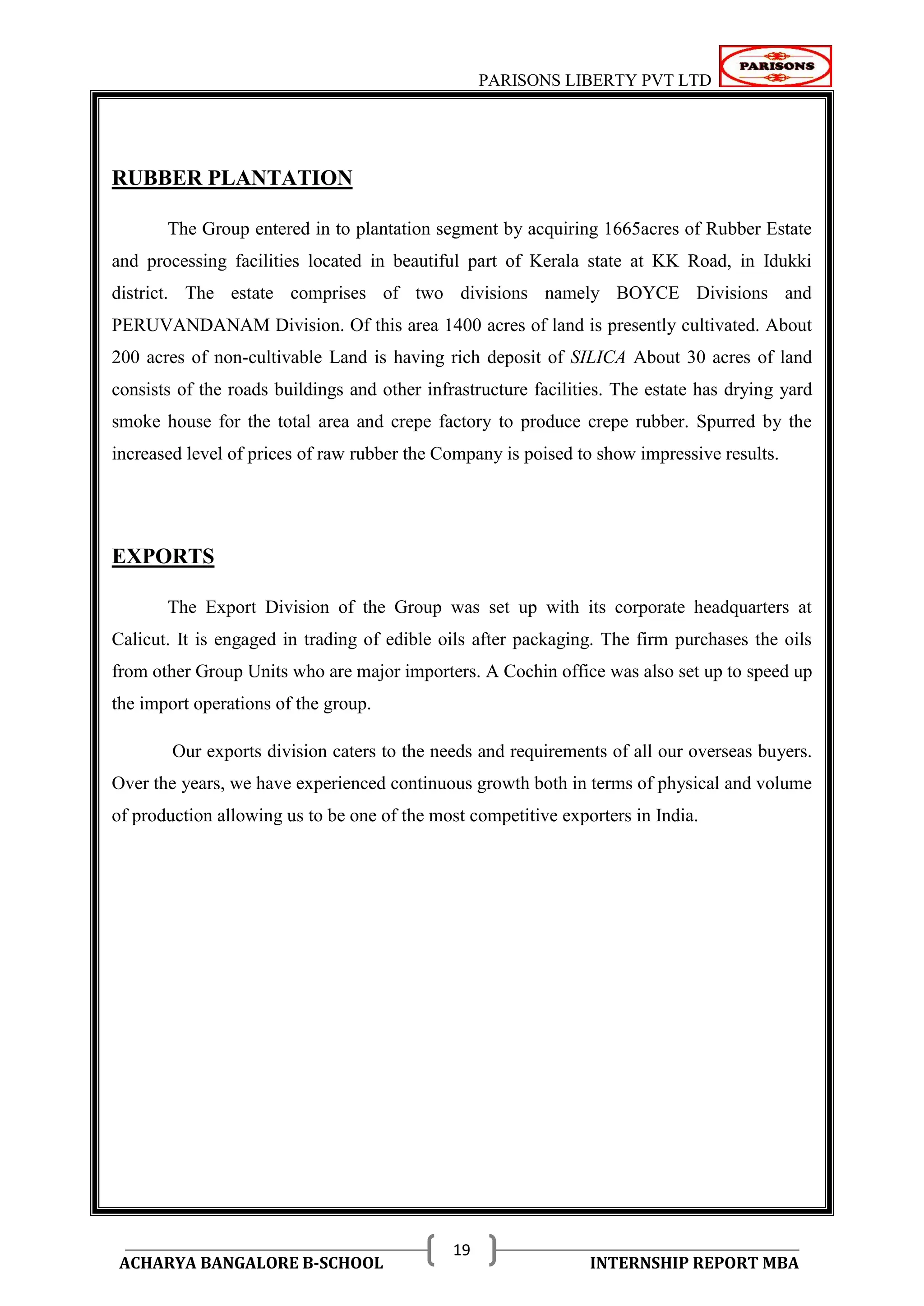 PARISONS LIBERTY PVT LTD 
ACHARYA BANGALORE B-SCHOOL INTERNSHIP REPORT MBA 
19 
RUBBER PLANTATION 
The Group entered in to plantation segment by acquiring 1665acres of Rubber Estate 
and processing facilities located in beautiful part of Kerala state at KK Road, in Idukki 
district. The estate comprises of two divisions namely BOYCE Divisions and 
PERUVANDANAM Division. Of this area 1400 acres of land is presently cultivated. About 
200 acres of non-cultivable Land is having rich deposit of SILICA About 30 acres of land 
consists of the roads buildings and other infrastructure facilities. The estate has drying yard 
smoke house for the total area and crepe factory to produce crepe rubber. Spurred by the 
increased level of prices of raw rubber the Company is poised to show impressive results. 
EXPORTS 
The Export Division of the Group was set up with its corporate headquarters at 
Calicut. It is engaged in trading of edible oils after packaging. The firm purchases the oils 
from other Group Units who are major importers. A Cochin office was also set up to speed up 
the import operations of the group. 
Our exports division caters to the needs and requirements of all our overseas buyers. 
Over the years, we have experienced continuous growth both in terms of physical and volume 
of production allowing us to be one of the most competitive exporters in India. 
 