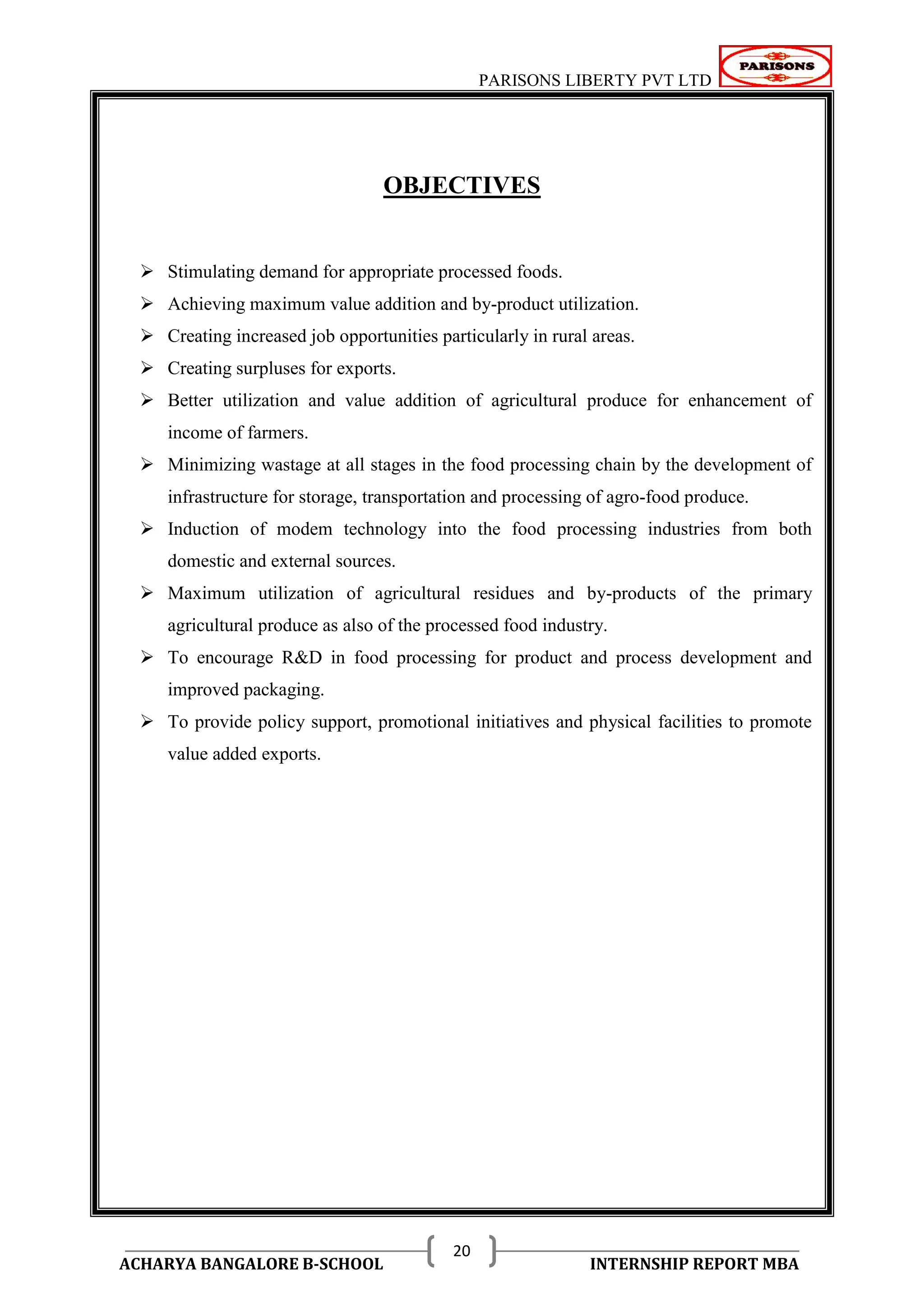 PARISONS LIBERTY PVT LTD 
ACHARYA BANGALORE B-SCHOOL INTERNSHIP REPORT MBA 
20 
OBJECTIVES 
 Stimulating demand for appropriate processed foods. 
 Achieving maximum value addition and by-product utilization. 
 Creating increased job opportunities particularly in rural areas. 
 Creating surpluses for exports. 
 Better utilization and value addition of agricultural produce for enhancement of 
income of farmers. 
 Minimizing wastage at all stages in the food processing chain by the development of 
infrastructure for storage, transportation and processing of agro-food produce. 
 Induction of modem technology into the food processing industries from both 
domestic and external sources. 
 Maximum utilization of agricultural residues and by-products of the primary 
agricultural produce as also of the processed food industry. 
 To encourage R&D in food processing for product and process development and 
improved packaging. 
 To provide policy support, promotional initiatives and physical facilities to promote 
value added exports. 
 
