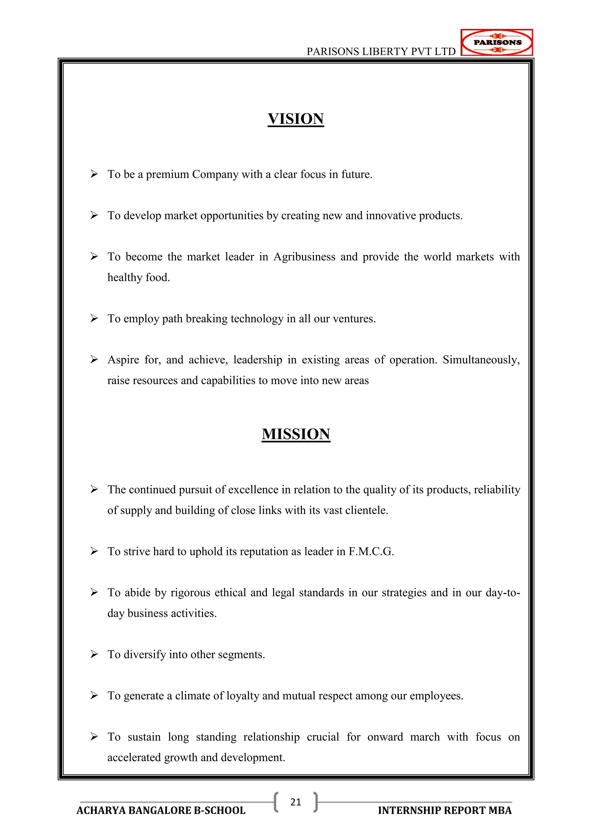 PARISONS LIBERTY PVT LTD 
ACHARYA BANGALORE B-SCHOOL INTERNSHIP REPORT MBA 
21 
VISION 
 To be a premium Company with a clear focus in future. 
 To develop market opportunities by creating new and innovative products. 
 To become the market leader in Agribusiness and provide the world markets with 
healthy food. 
 To employ path breaking technology in all our ventures. 
 Aspire for, and achieve, leadership in existing areas of operation. Simultaneously, 
raise resources and capabilities to move into new areas 
MISSION 
 The continued pursuit of excellence in relation to the quality of its products, reliability 
of supply and building of close links with its vast clientele. 
 To strive hard to uphold its reputation as leader in F.M.C.G. 
 To abide by rigorous ethical and legal standards in our strategies and in our day-to-day 
business activities. 
 To diversify into other segments. 
 To generate a climate of loyalty and mutual respect among our employees. 
 To sustain long standing relationship crucial for onward march with focus on 
accelerated growth and development. 
 