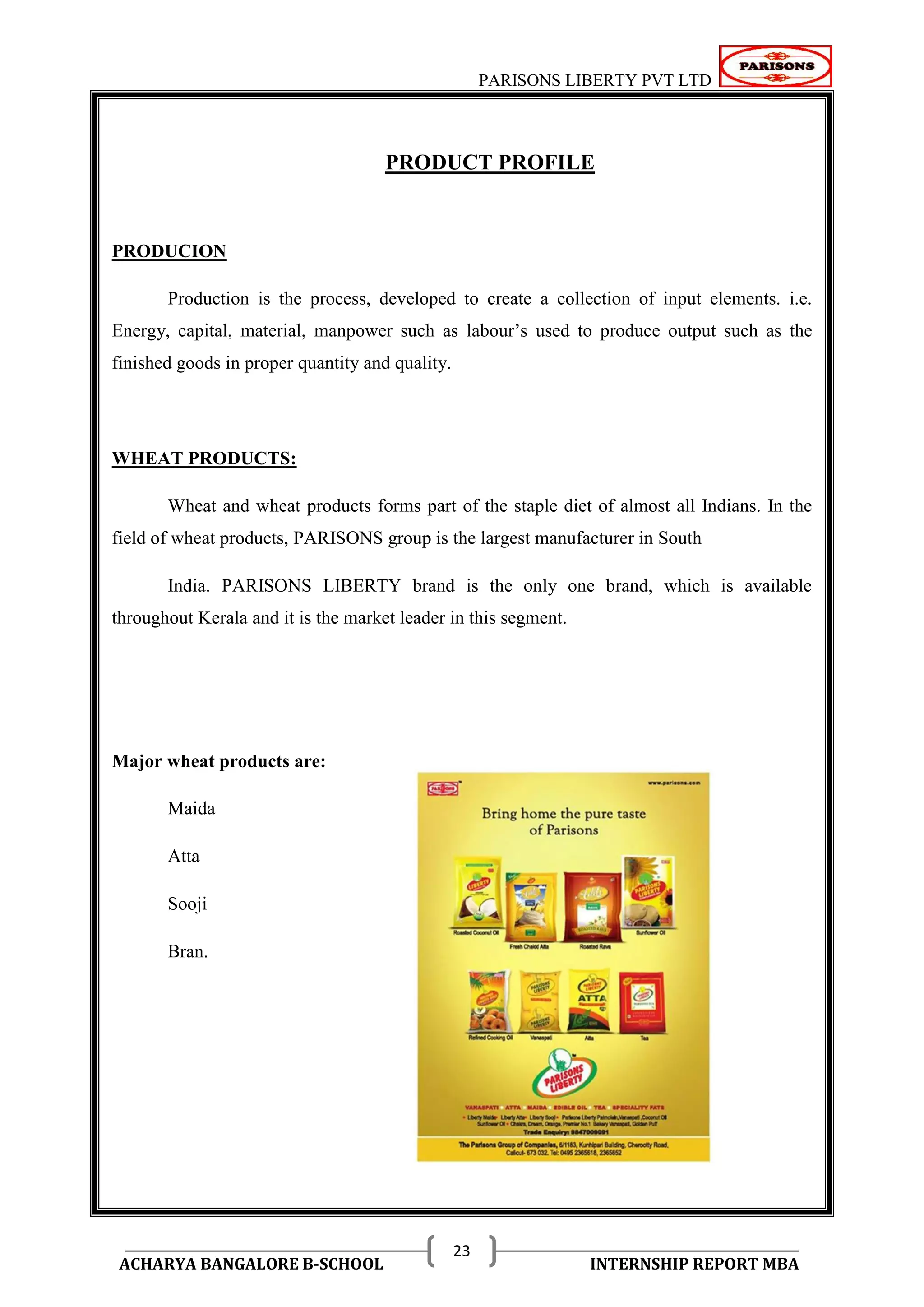 PARISONS LIBERTY PVT LTD 
ACHARYA BANGALORE B-SCHOOL INTERNSHIP REPORT MBA 
23 
PRODUCT PROFILE 
PRODUCION 
Production is the process, developed to create a collection of input elements. i.e. 
Energy, capital, material, manpower such as labour‘s used to produce output such as the 
finished goods in proper quantity and quality. 
WHEAT PRODUCTS: 
Wheat and wheat products forms part of the staple diet of almost all Indians. In the 
field of wheat products, PARISONS group is the largest manufacturer in South 
India. PARISONS LIBERTY brand is the only one brand, which is available 
throughout Kerala and it is the market leader in this segment. 
Major wheat products are: 
Maida 
Atta 
Sooji 
Bran. 
 