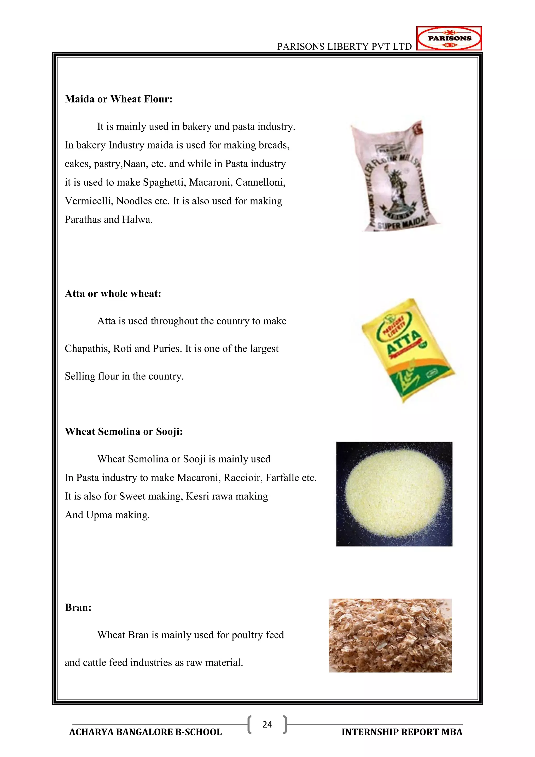 PARISONS LIBERTY PVT LTD 
ACHARYA BANGALORE B-SCHOOL INTERNSHIP REPORT MBA 
24 
Maida or Wheat Flour: 
It is mainly used in bakery and pasta industry. 
In bakery Industry maida is used for making breads, 
cakes, pastry,Naan, etc. and while in Pasta industry 
it is used to make Spaghetti, Macaroni, Cannelloni, 
Vermicelli, Noodles etc. It is also used for making 
Parathas and Halwa. 
Atta or whole wheat: 
Atta is used throughout the country to make 
Chapathis, Roti and Puries. It is one of the largest 
Selling flour in the country. 
Wheat Semolina or Sooji: 
Wheat Semolina or Sooji is mainly used 
In Pasta industry to make Macaroni, Raccioir, Farfalle etc. 
It is also for Sweet making, Kesri rawa making 
And Upma making. 
Bran: 
Wheat Bran is mainly used for poultry feed 
and cattle feed industries as raw material. 
 