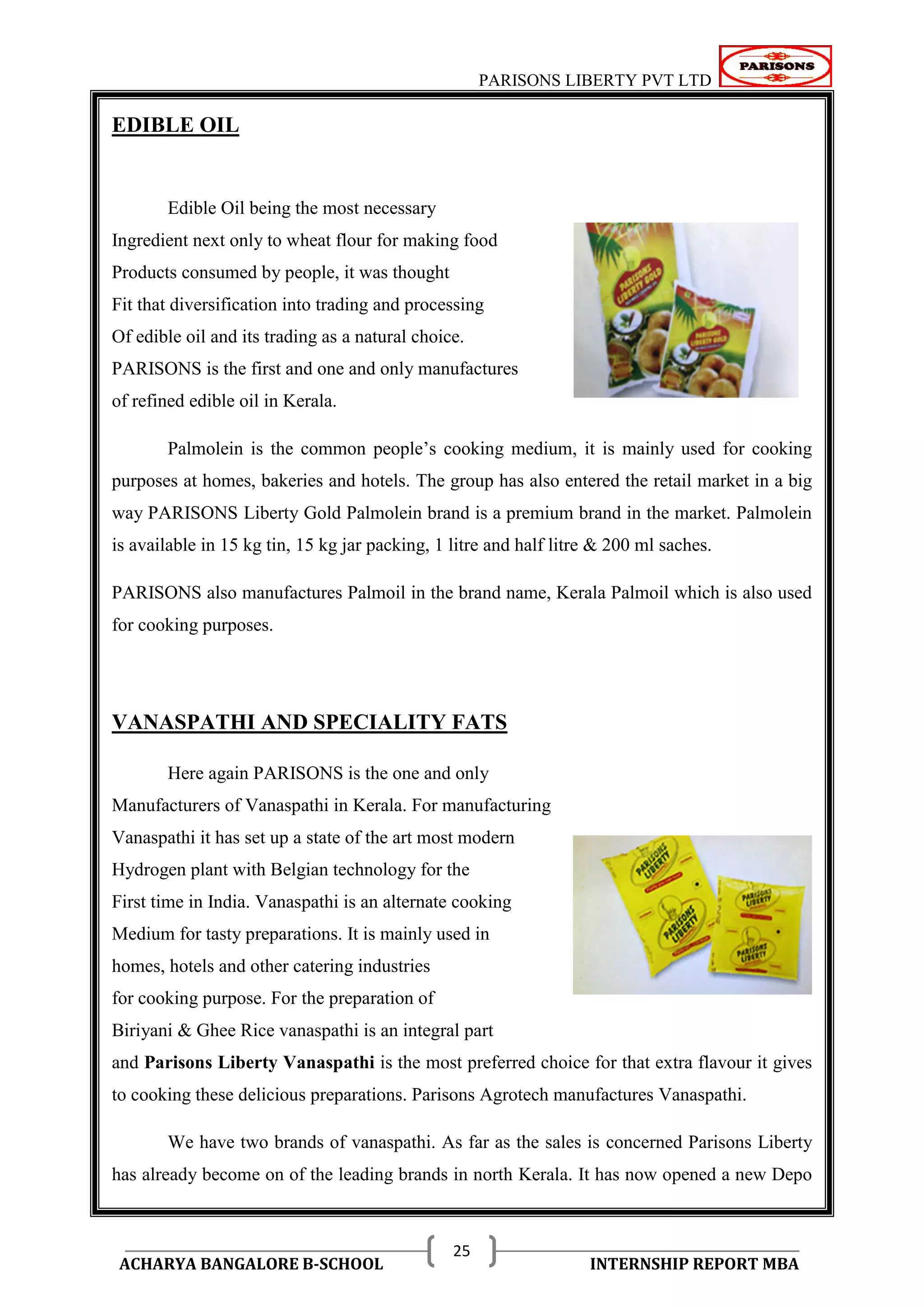 PARISONS LIBERTY PVT LTD 
ACHARYA BANGALORE B-SCHOOL INTERNSHIP REPORT MBA 
25 
EDIBLE OIL 
Edible Oil being the most necessary 
Ingredient next only to wheat flour for making food 
Products consumed by people, it was thought 
Fit that diversification into trading and processing 
Of edible oil and its trading as a natural choice. 
PARISONS is the first and one and only manufactures 
of refined edible oil in Kerala. 
Palmolein is the common people‘s cooking medium, it is mainly used for cooking 
purposes at homes, bakeries and hotels. The group has also entered the retail market in a big 
way PARISONS Liberty Gold Palmolein brand is a premium brand in the market. Palmolein 
is available in 15 kg tin, 15 kg jar packing, 1 litre and half litre & 200 ml saches. 
PARISONS also manufactures Palmoil in the brand name, Kerala Palmoil which is also used 
for cooking purposes. 
VANASPATHI AND SPECIALITY FATS 
Here again PARISONS is the one and only 
Manufacturers of Vanaspathi in Kerala. For manufacturing 
Vanaspathi it has set up a state of the art most modern 
Hydrogen plant with Belgian technology for the 
First time in India. Vanaspathi is an alternate cooking 
Medium for tasty preparations. It is mainly used in 
homes, hotels and other catering industries 
for cooking purpose. For the preparation of 
Biriyani & Ghee Rice vanaspathi is an integral part 
and Parisons Liberty Vanaspathi is the most preferred choice for that extra flavour it gives 
to cooking these delicious preparations. Parisons Agrotech manufactures Vanaspathi. 
We have two brands of vanaspathi. As far as the sales is concerned Parisons Liberty 
has already become on of the leading brands in north Kerala. It has now opened a new Depo 
 
