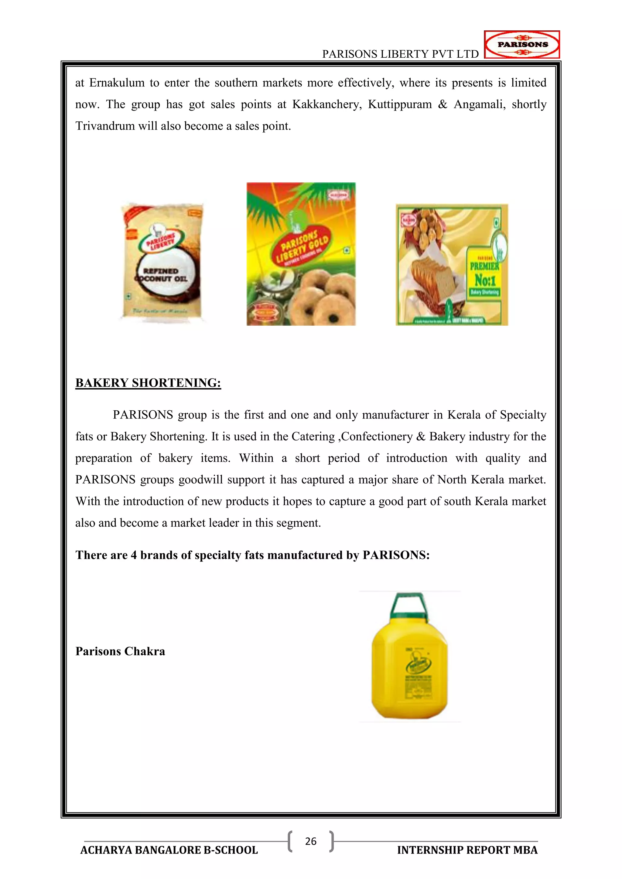 PARISONS LIBERTY PVT LTD 
ACHARYA BANGALORE B-SCHOOL INTERNSHIP REPORT MBA 
26 
at Ernakulum to enter the southern markets more effectively, where its presents is limited 
now. The group has got sales points at Kakkanchery, Kuttippuram & Angamali, shortly 
Trivandrum will also become a sales point. 
BAKERY SHORTENING: 
PARISONS group is the first and one and only manufacturer in Kerala of Specialty 
fats or Bakery Shortening. It is used in the Catering ,Confectionery & Bakery industry for the 
preparation of bakery items. Within a short period of introduction with quality and 
PARISONS groups goodwill support it has captured a major share of North Kerala market. 
With the introduction of new products it hopes to capture a good part of south Kerala market 
also and become a market leader in this segment. 
There are 4 brands of specialty fats manufactured by PARISONS: 
Parisons Chakra 
 