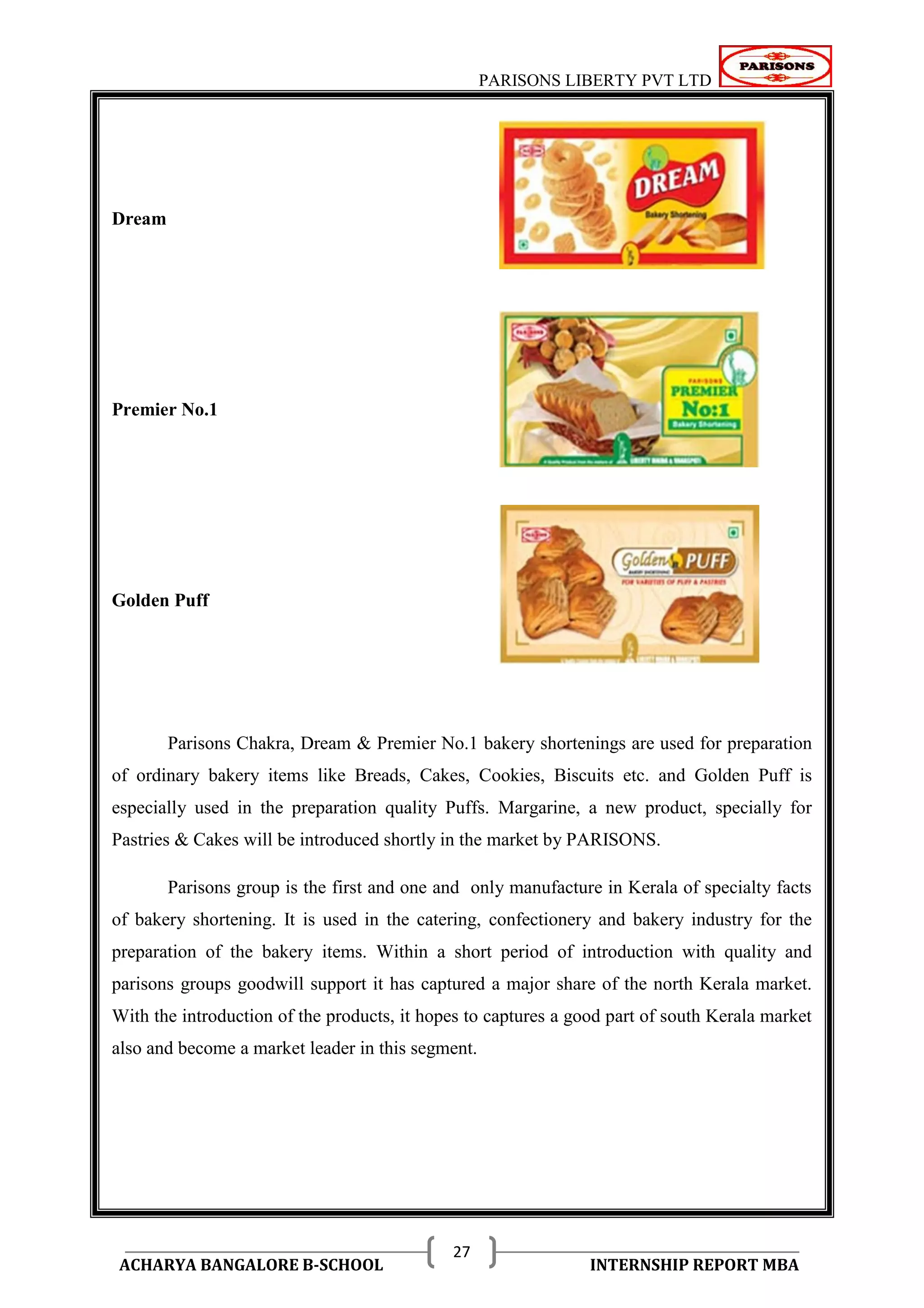 PARISONS LIBERTY PVT LTD 
ACHARYA BANGALORE B-SCHOOL INTERNSHIP REPORT MBA 
27 
Dream 
Premier No.1 
Golden Puff 
Parisons Chakra, Dream & Premier No.1 bakery shortenings are used for preparation 
of ordinary bakery items like Breads, Cakes, Cookies, Biscuits etc. and Golden Puff is 
especially used in the preparation quality Puffs. Margarine, a new product, specially for 
Pastries & Cakes will be introduced shortly in the market by PARISONS. 
Parisons group is the first and one and only manufacture in Kerala of specialty facts 
of bakery shortening. It is used in the catering, confectionery and bakery industry for the 
preparation of the bakery items. Within a short period of introduction with quality and 
parisons groups goodwill support it has captured a major share of the north Kerala market. 
With the introduction of the products, it hopes to captures a good part of south Kerala market 
also and become a market leader in this segment. 
 
