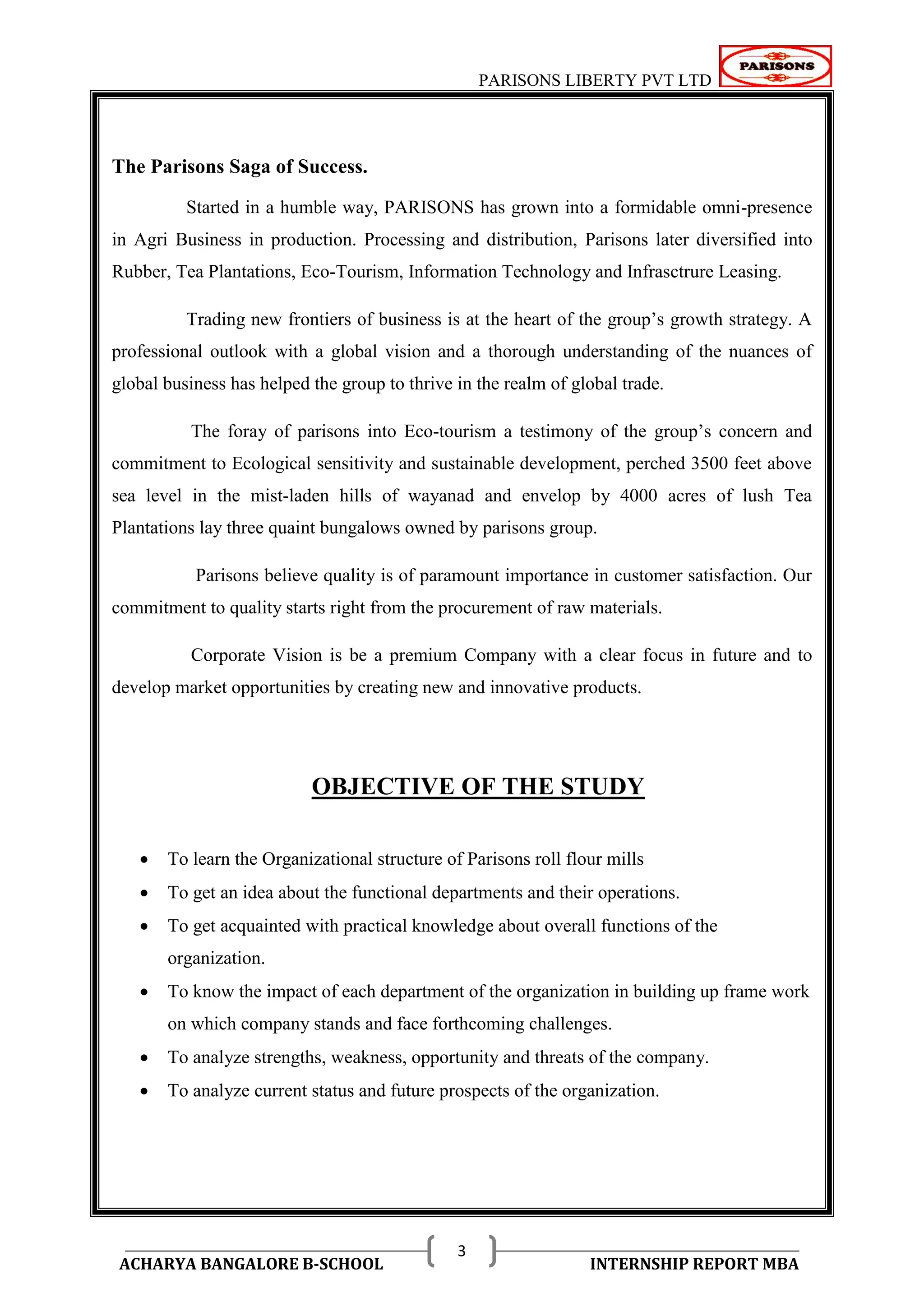 PARISONS LIBERTY PVT LTD 
ACHARYA BANGALORE B-SCHOOL INTERNSHIP REPORT MBA 
3 
The Parisons Saga of Success. 
Started in a humble way, PARISONS has grown into a formidable omni-presence 
in Agri Business in production. Processing and distribution, Parisons later diversified into 
Rubber, Tea Plantations, Eco-Tourism, Information Technology and Infrasctrure Leasing. 
Trading new frontiers of business is at the heart of the group‘s growth strategy. A 
professional outlook with a global vision and a thorough understanding of the nuances of 
global business has helped the group to thrive in the realm of global trade. 
The foray of parisons into Eco-tourism a testimony of the group‘s concern and 
commitment to Ecological sensitivity and sustainable development, perched 3500 feet above 
sea level in the mist-laden hills of wayanad and envelop by 4000 acres of lush Tea 
Plantations lay three quaint bungalows owned by parisons group. 
Parisons believe quality is of paramount importance in customer satisfaction. Our 
commitment to quality starts right from the procurement of raw materials. 
Corporate Vision is be a premium Company with a clear focus in future and to 
develop market opportunities by creating new and innovative products. 
OBJECTIVE OF THE STUDY 
 To learn the Organizational structure of Parisons roll flour mills 
 To get an idea about the functional departments and their operations. 
 To get acquainted with practical knowledge about overall functions of the 
organization. 
 To know the impact of each department of the organization in building up frame work 
on which company stands and face forthcoming challenges. 
 To analyze strengths, weakness, opportunity and threats of the company. 
 To analyze current status and future prospects of the organization. 
 