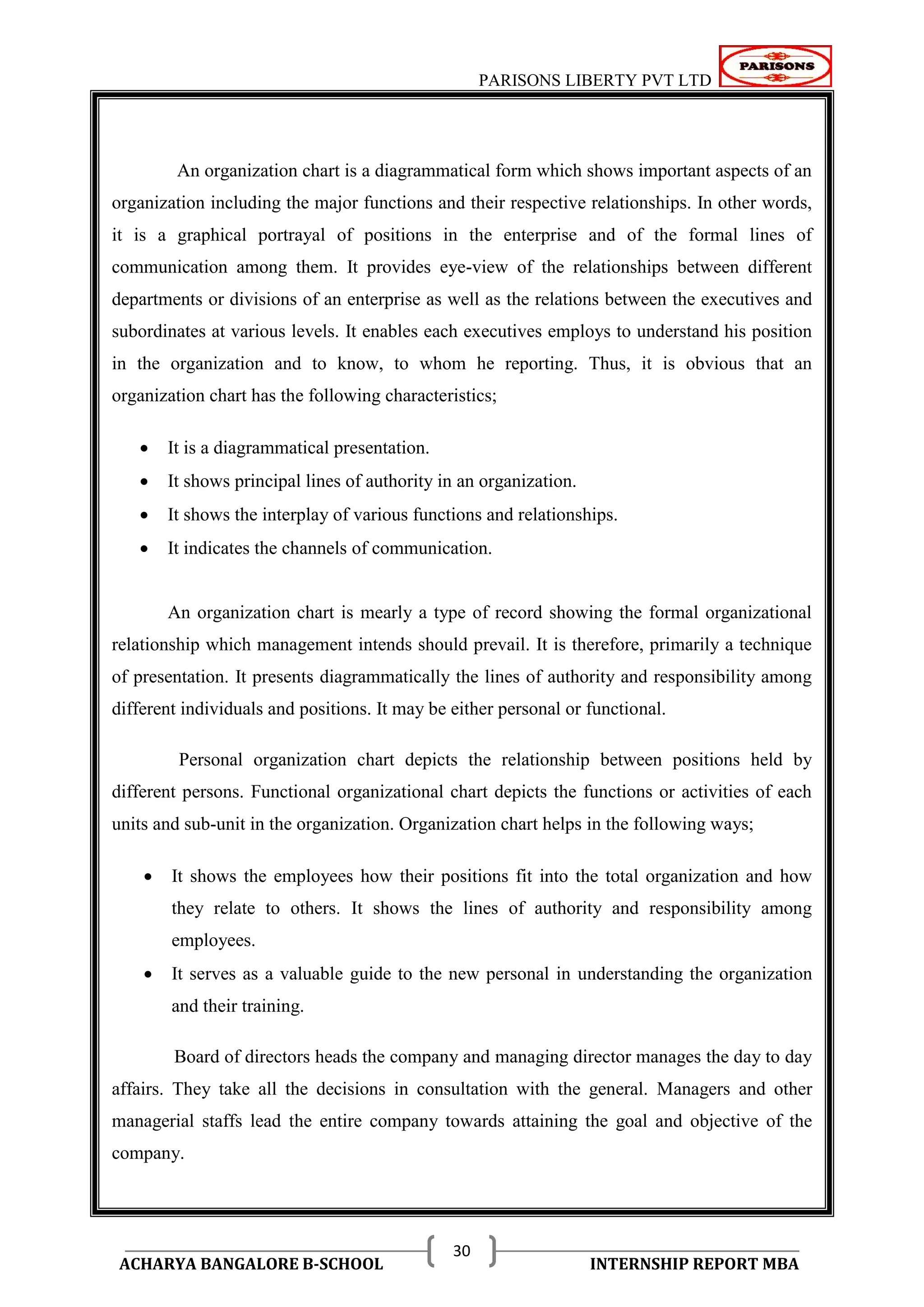 PARISONS LIBERTY PVT LTD 
ACHARYA BANGALORE B-SCHOOL INTERNSHIP REPORT MBA 
30 
An organization chart is a diagrammatical form which shows important aspects of an 
organization including the major functions and their respective relationships. In other words, 
it is a graphical portrayal of positions in the enterprise and of the formal lines of 
communication among them. It provides eye-view of the relationships between different 
departments or divisions of an enterprise as well as the relations between the executives and 
subordinates at various levels. It enables each executives employs to understand his position 
in the organization and to know, to whom he reporting. Thus, it is obvious that an 
organization chart has the following characteristics; 
 It is a diagrammatical presentation. 
 It shows principal lines of authority in an organization. 
 It shows the interplay of various functions and relationships. 
 It indicates the channels of communication. 
An organization chart is mearly a type of record showing the formal organizational 
relationship which management intends should prevail. It is therefore, primarily a technique 
of presentation. It presents diagrammatically the lines of authority and responsibility among 
different individuals and positions. It may be either personal or functional. 
Personal organization chart depicts the relationship between positions held by 
different persons. Functional organizational chart depicts the functions or activities of each 
units and sub-unit in the organization. Organization chart helps in the following ways; 
 It shows the employees how their positions fit into the total organization and how 
they relate to others. It shows the lines of authority and responsibility among 
employees. 
 It serves as a valuable guide to the new personal in understanding the organization 
and their training. 
Board of directors heads the company and managing director manages the day to day 
affairs. They take all the decisions in consultation with the general. Managers and other 
managerial staffs lead the entire company towards attaining the goal and objective of the 
company. 
 