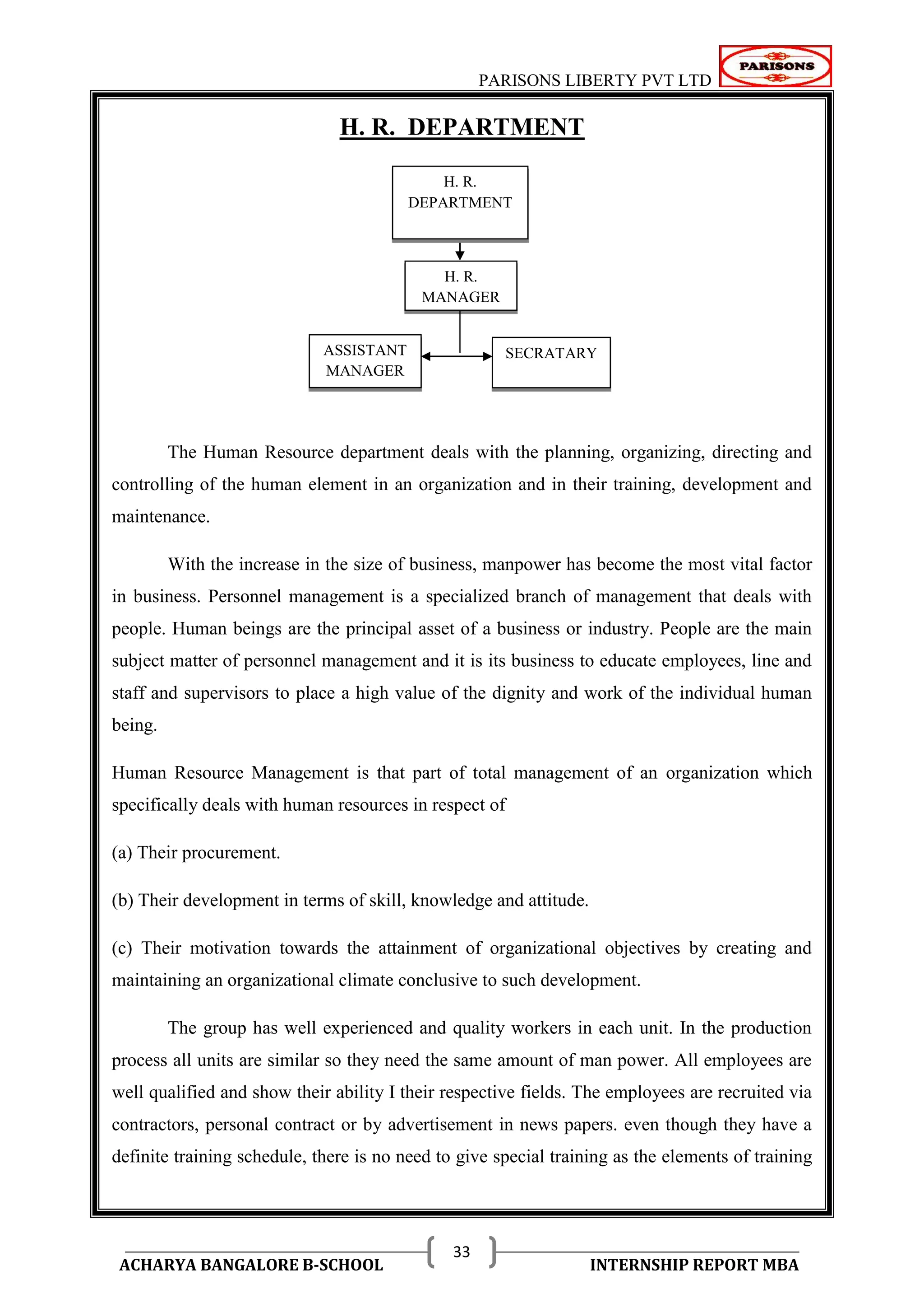 PARISONS LIBERTY PVT LTD 
ACHARYA BANGALORE B-SCHOOL INTERNSHIP REPORT MBA 
33 
H. R. DEPARTMENT 
The Human Resource department deals with the planning, organizing, directing and 
controlling of the human element in an organization and in their training, development and 
maintenance. 
With the increase in the size of business, manpower has become the most vital factor 
in business. Personnel management is a specialized branch of management that deals with 
people. Human beings are the principal asset of a business or industry. People are the main 
subject matter of personnel management and it is its business to educate employees, line and 
staff and supervisors to place a high value of the dignity and work of the individual human 
being. 
Human Resource Management is that part of total management of an organization which 
specifically deals with human resources in respect of 
(a) Their procurement. 
(b) Their development in terms of skill, knowledge and attitude. 
(c) Their motivation towards the attainment of organizational objectives by creating and 
maintaining an organizational climate conclusive to such development. 
The group has well experienced and quality workers in each unit. In the production 
process all units are similar so they need the same amount of man power. All employees are 
well qualified and show their ability I their respective fields. The employees are recruited via 
contractors, personal contract or by advertisement in news papers. even though they have a 
definite training schedule, there is no need to give special training as the elements of training 
H. R. 
MANAGER 
ASSISTANT SECRATARY 
MANAGER 
H. R. 
DEPARTMENT 
 