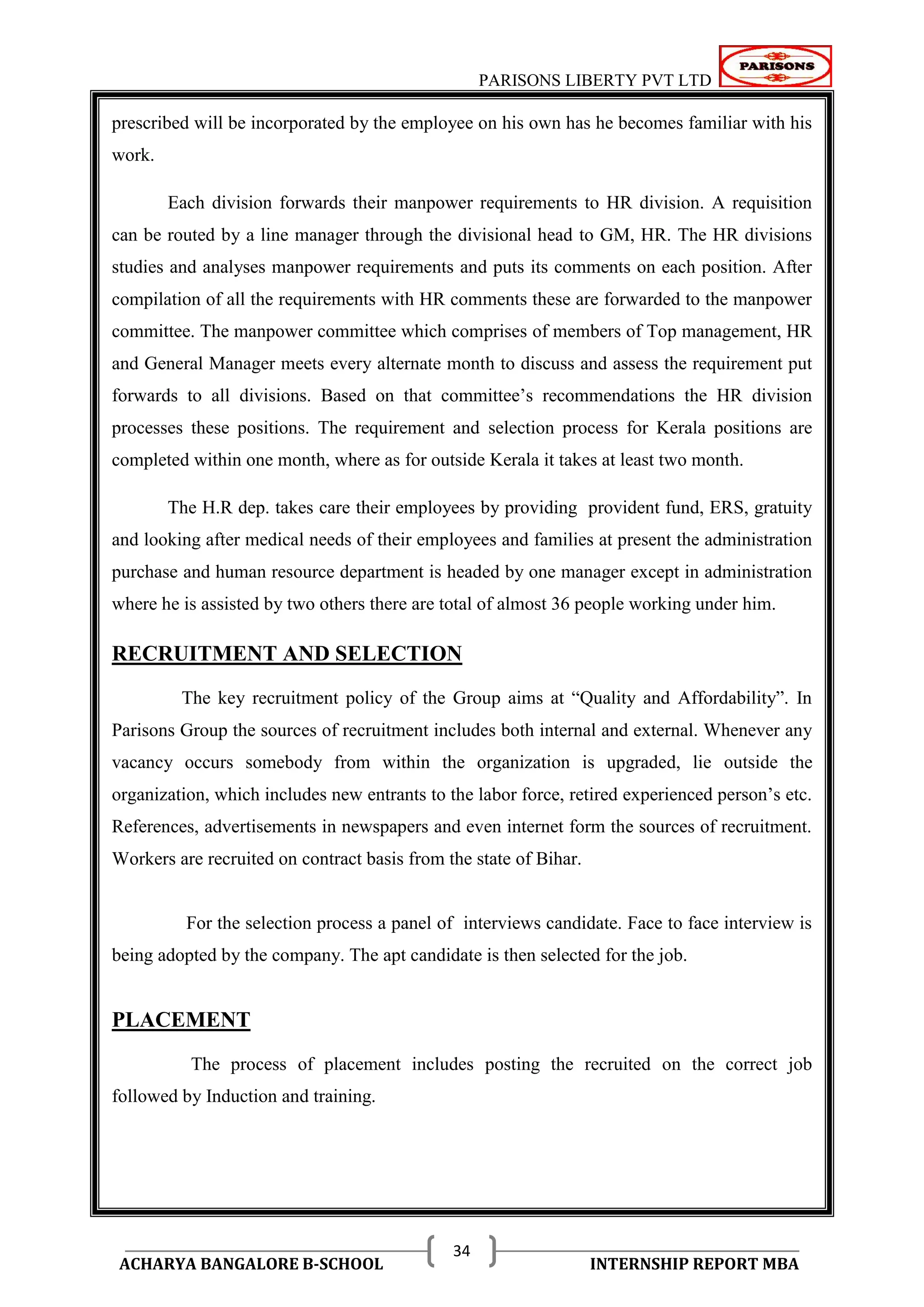 PARISONS LIBERTY PVT LTD 
ACHARYA BANGALORE B-SCHOOL INTERNSHIP REPORT MBA 
34 
prescribed will be incorporated by the employee on his own has he becomes familiar with his 
work. 
Each division forwards their manpower requirements to HR division. A requisition 
can be routed by a line manager through the divisional head to GM, HR. The HR divisions 
studies and analyses manpower requirements and puts its comments on each position. After 
compilation of all the requirements with HR comments these are forwarded to the manpower 
committee. The manpower committee which comprises of members of Top management, HR 
and General Manager meets every alternate month to discuss and assess the requirement put 
forwards to all divisions. Based on that committee‘s recommendations the HR division 
processes these positions. The requirement and selection process for Kerala positions are 
completed within one month, where as for outside Kerala it takes at least two month. 
The H.R dep. takes care their employees by providing provident fund, ERS, gratuity 
and looking after medical needs of their employees and families at present the administration 
purchase and human resource department is headed by one manager except in administration 
where he is assisted by two others there are total of almost 36 people working under him. 
RECRUITMENT AND SELECTION 
The key recruitment policy of the Group aims at ―Quality and Affordability‖. In 
Parisons Group the sources of recruitment includes both internal and external. Whenever any 
vacancy occurs somebody from within the organization is upgraded, lie outside the 
organization, which includes new entrants to the labor force, retired experienced person‘s etc. 
References, advertisements in newspapers and even internet form the sources of recruitment. 
Workers are recruited on contract basis from the state of Bihar. 
For the selection process a panel of interviews candidate. Face to face interview is 
being adopted by the company. The apt candidate is then selected for the job. 
PLACEMENT 
The process of placement includes posting the recruited on the correct job 
followed by Induction and training. 
 