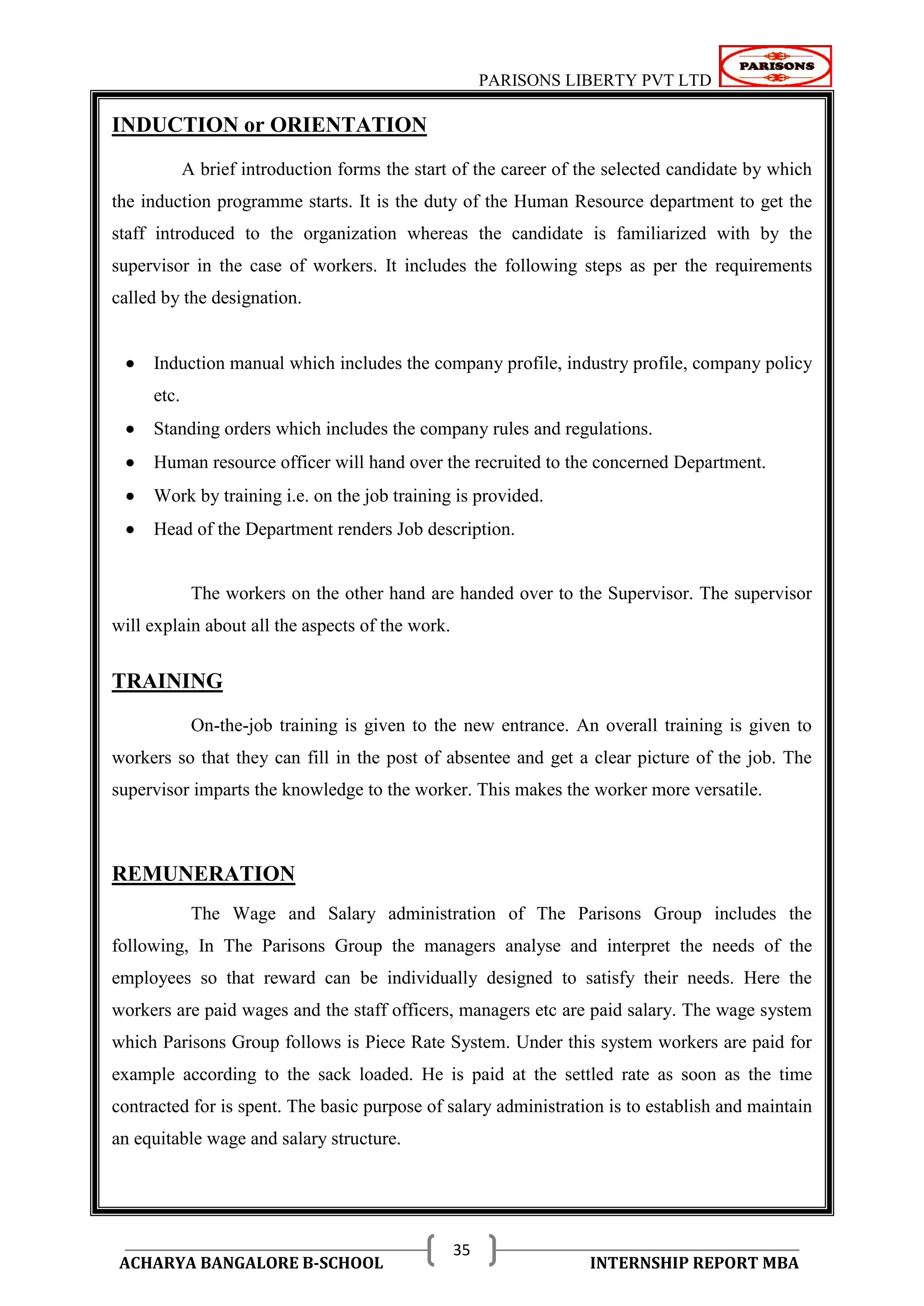 PARISONS LIBERTY PVT LTD 
ACHARYA BANGALORE B-SCHOOL INTERNSHIP REPORT MBA 
35 
INDUCTION or ORIENTATION 
A brief introduction forms the start of the career of the selected candidate by which 
the induction programme starts. It is the duty of the Human Resource department to get the 
staff introduced to the organization whereas the candidate is familiarized with by the 
supervisor in the case of workers. It includes the following steps as per the requirements 
called by the designation. 
 Induction manual which includes the company profile, industry profile, company policy 
etc. 
 Standing orders which includes the company rules and regulations. 
 Human resource officer will hand over the recruited to the concerned Department. 
 Work by training i.e. on the job training is provided. 
 Head of the Department renders Job description. 
The workers on the other hand are handed over to the Supervisor. The supervisor 
will explain about all the aspects of the work. 
TRAINING 
On-the-job training is given to the new entrance. An overall training is given to 
workers so that they can fill in the post of absentee and get a clear picture of the job. The 
supervisor imparts the knowledge to the worker. This makes the worker more versatile. 
REMUNERATION 
The Wage and Salary administration of The Parisons Group includes the 
following, In The Parisons Group the managers analyse and interpret the needs of the 
employees so that reward can be individually designed to satisfy their needs. Here the 
workers are paid wages and the staff officers, managers etc are paid salary. The wage system 
which Parisons Group follows is Piece Rate System. Under this system workers are paid for 
example according to the sack loaded. He is paid at the settled rate as soon as the time 
contracted for is spent. The basic purpose of salary administration is to establish and maintain 
an equitable wage and salary structure. 
 