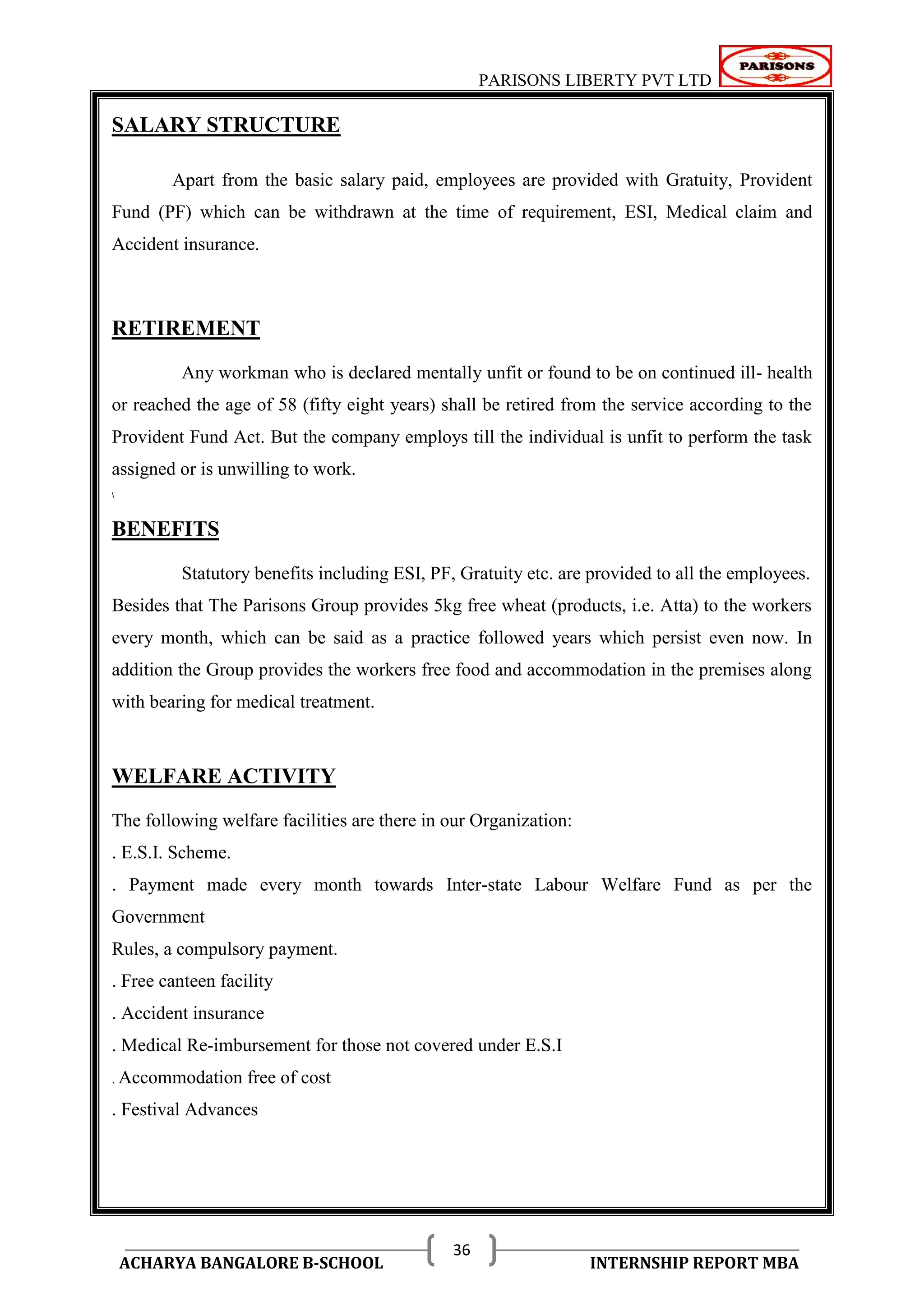 PARISONS LIBERTY PVT LTD 
ACHARYA BANGALORE B-SCHOOL INTERNSHIP REPORT MBA 
36 
SALARY STRUCTURE 
Apart from the basic salary paid, employees are provided with Gratuity, Provident 
Fund (PF) which can be withdrawn at the time of requirement, ESI, Medical claim and 
Accident insurance. 
RETIREMENT 
Any workman who is declared mentally unfit or found to be on continued ill- health 
or reached the age of 58 (fifty eight years) shall be retired from the service according to the 
Provident Fund Act. But the company employs till the individual is unfit to perform the task 
assigned or is unwilling to work. 
 
BENEFITS 
Statutory benefits including ESI, PF, Gratuity etc. are provided to all the employees. 
Besides that The Parisons Group provides 5kg free wheat (products, i.e. Atta) to the workers 
every month, which can be said as a practice followed years which persist even now. In 
addition the Group provides the workers free food and accommodation in the premises along 
with bearing for medical treatment. 
WELFARE ACTIVITY 
The following welfare facilities are there in our Organization: 
. E.S.I. Scheme. 
. Payment made every month towards Inter-state Labour Welfare Fund as per the 
Government 
Rules, a compulsory payment. 
. Free canteen facility 
. Accident insurance 
. Medical Re-imbursement for those not covered under E.S.I 
. Accommodation free of cost 
. Festival Advances 
 