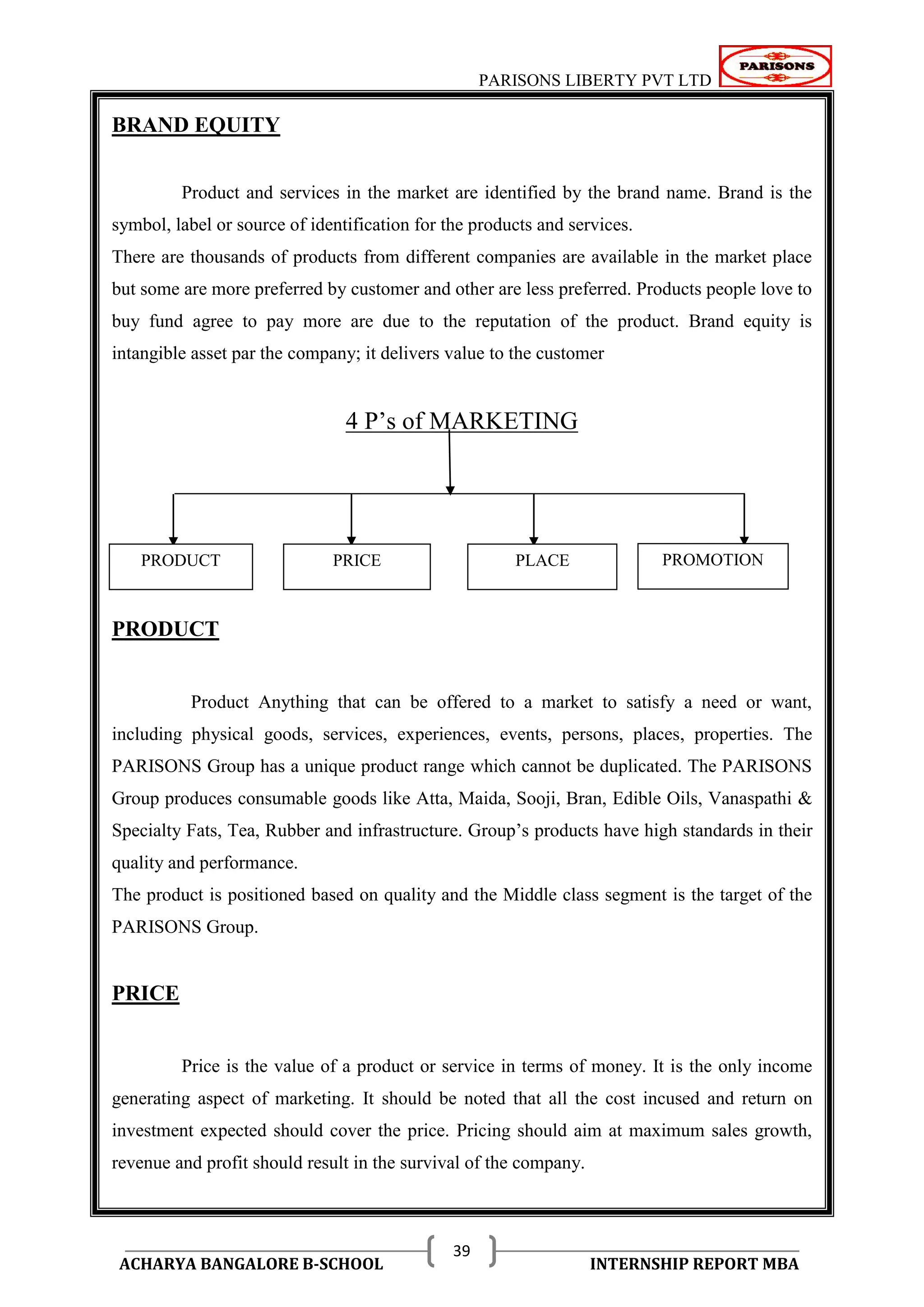 PARISONS LIBERTY PVT LTD 
ACHARYA BANGALORE B-SCHOOL INTERNSHIP REPORT MBA 
39 
BRAND EQUITY 
Product and services in the market are identified by the brand name. Brand is the 
symbol, label or source of identification for the products and services. 
There are thousands of products from different companies are available in the market place 
but some are more preferred by customer and other are less preferred. Products people love to 
buy fund agree to pay more are due to the reputation of the product. Brand equity is 
intangible asset par the company; it delivers value to the customer 
4 P‘s of MARKETING 
PRODUCT 
Product Anything that can be offered to a market to satisfy a need or want, 
including physical goods, services, experiences, events, persons, places, properties. The 
PARISONS Group has a unique product range which cannot be duplicated. The PARISONS 
Group produces consumable goods like Atta, Maida, Sooji, Bran, Edible Oils, Vanaspathi & 
Specialty Fats, Tea, Rubber and infrastructure. Group‘s products have high standards in their 
quality and performance. 
The product is positioned based on quality and the Middle class segment is the target of the 
PARISONS Group. 
PRICE 
Price is the value of a product or service in terms of money. It is the only income 
generating aspect of marketing. It should be noted that all the cost incused and return on 
investment expected should cover the price. Pricing should aim at maximum sales growth, 
revenue and profit should result in the survival of the company. 
PRODUCT PRICE PLACE PROMOTION 
 