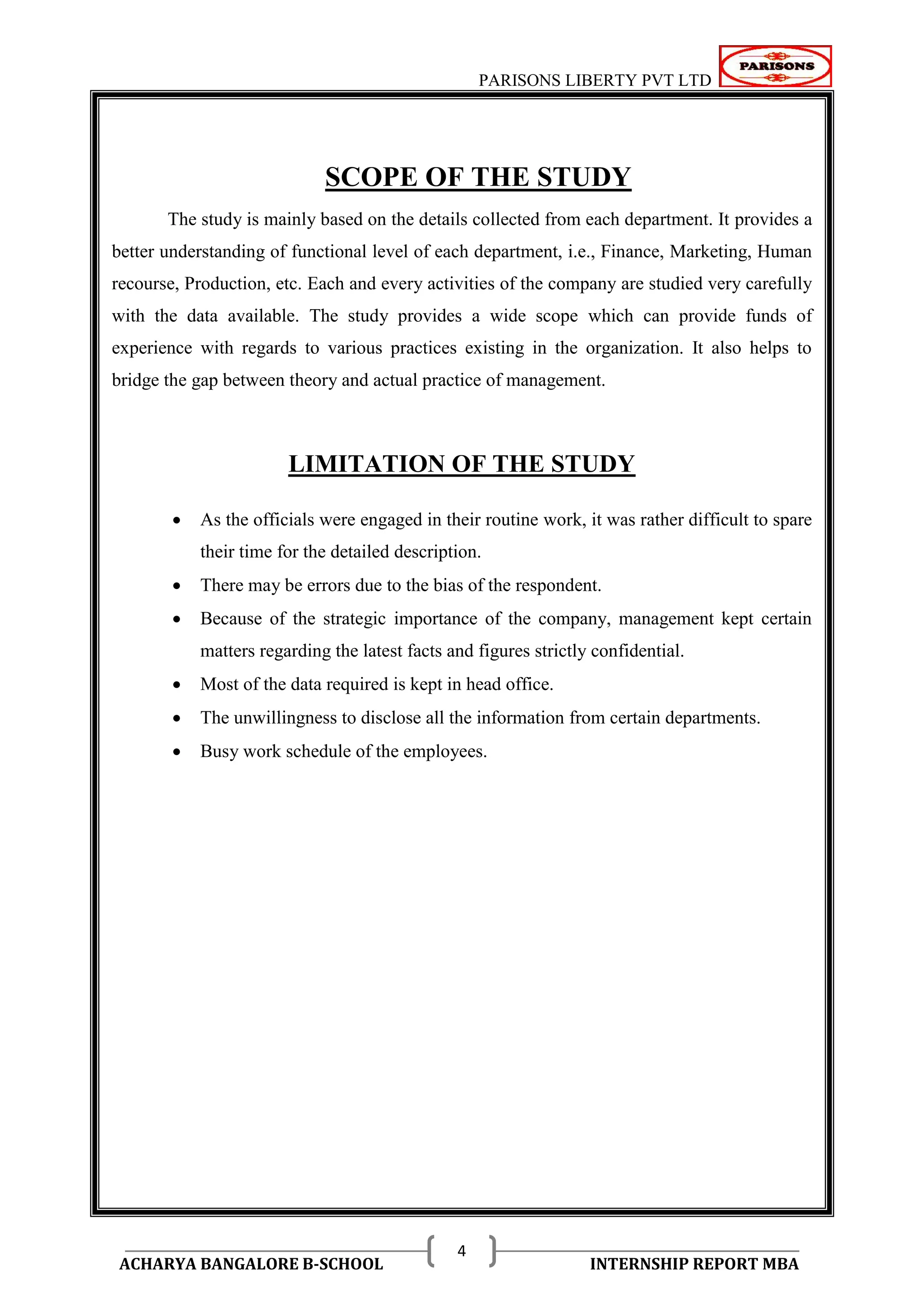 PARISONS LIBERTY PVT LTD 
ACHARYA BANGALORE B-SCHOOL INTERNSHIP REPORT MBA 
4 
SCOPE OF THE STUDY 
The study is mainly based on the details collected from each department. It provides a 
better understanding of functional level of each department, i.e., Finance, Marketing, Human 
recourse, Production, etc. Each and every activities of the company are studied very carefully 
with the data available. The study provides a wide scope which can provide funds of 
experience with regards to various practices existing in the organization. It also helps to 
bridge the gap between theory and actual practice of management. 
LIMITATION OF THE STUDY 
 As the officials were engaged in their routine work, it was rather difficult to spare 
their time for the detailed description. 
 There may be errors due to the bias of the respondent. 
 Because of the strategic importance of the company, management kept certain 
matters regarding the latest facts and figures strictly confidential. 
 Most of the data required is kept in head office. 
 The unwillingness to disclose all the information from certain departments. 
 Busy work schedule of the employees. 
 